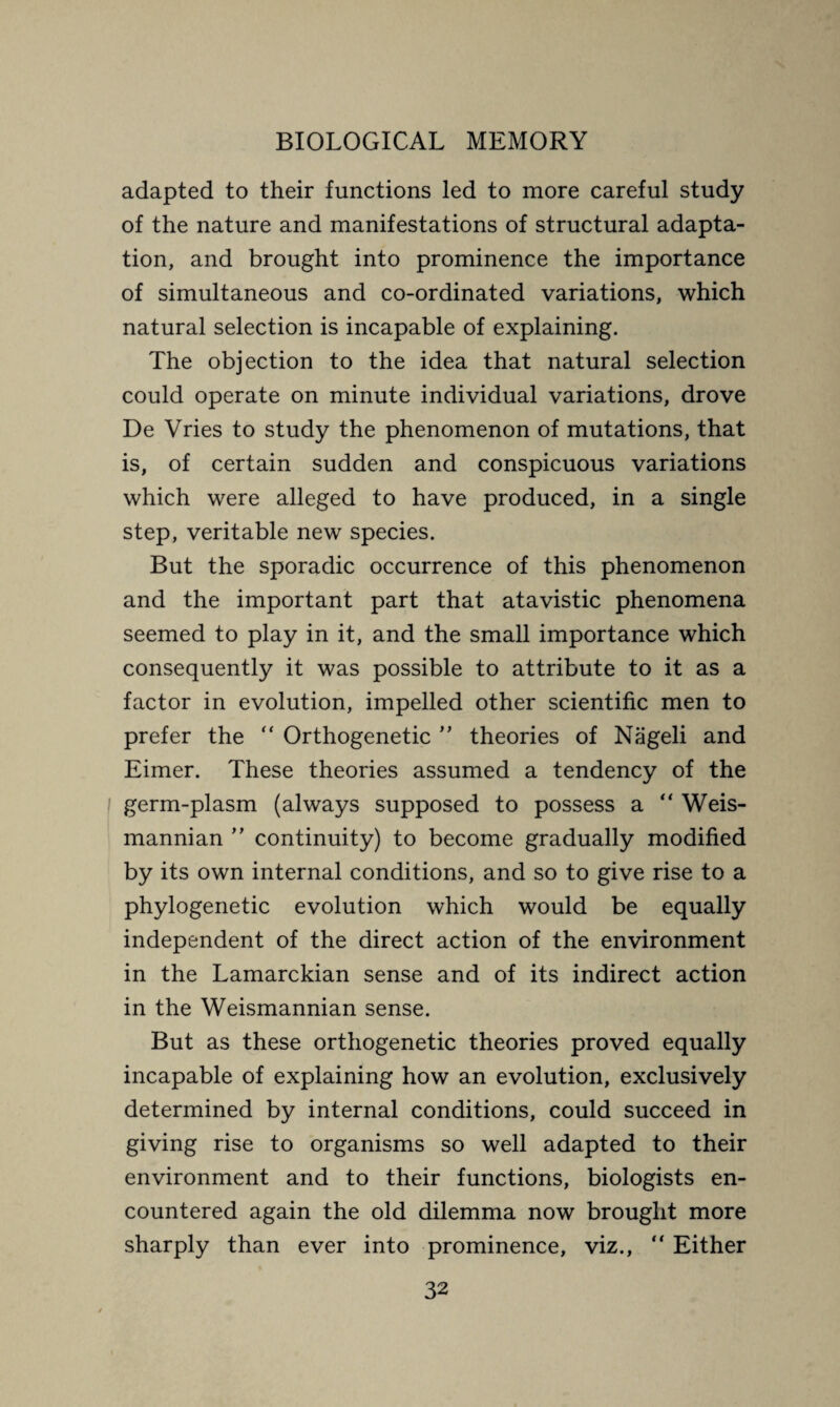 adapted to their functions led to more careful study of the nature and manifestations of structural adapta¬ tion, and brought into prominence the importance of simultaneous and co-ordinated variations, which natural selection is incapable of explaining. The objection to the idea that natural selection could operate on minute individual variations, drove De Vries to study the phenomenon of mutations, that is, of certain sudden and conspicuous variations which were alleged to have produced, in a single step, veritable new species. But the sporadic occurrence of this phenomenon and the important part that atavistic phenomena seemed to play in it, and the small importance which consequently it was possible to attribute to it as a factor in evolution, impelled other scientific men to prefer the “ Orthogenetic ” theories of Nageli and Eimer. These theories assumed a tendency of the germ-plasm (always supposed to possess a “ Weis- mannian ” continuity) to become gradually modified by its own internal conditions, and so to give rise to a phylogenetic evolution which would be equally independent of the direct action of the environment in the Lamarckian sense and of its indirect action in the Weismannian sense. But as these orthogenetic theories proved equally incapable of explaining how an evolution, exclusively determined by internal conditions, could succeed in giving rise to organisms so well adapted to their environment and to their functions, biologists en¬ countered again the old dilemma now brought more sharply than ever into prominence, viz., “ Either