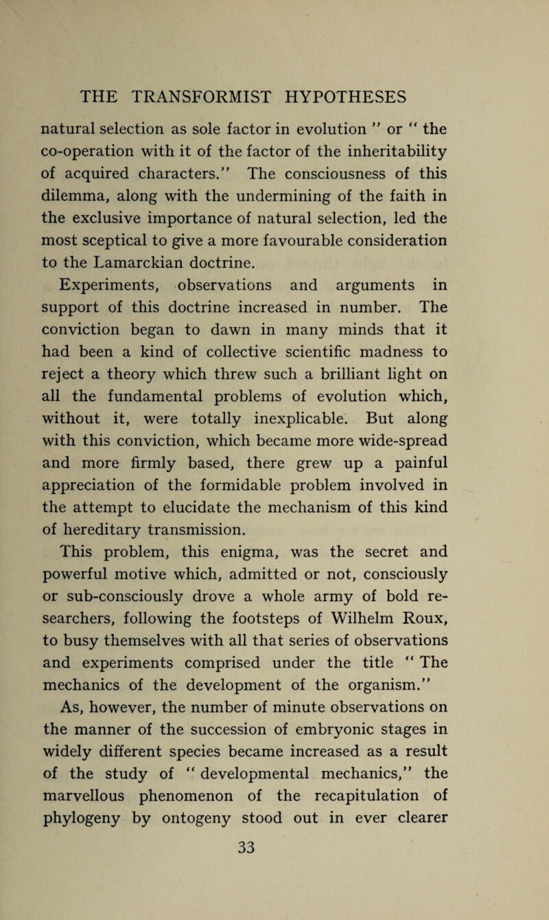 natural selection as sole factor in evolution ” or “ the co-operation with it of the factor of the inheritability of acquired characters/’ The consciousness of this dilemma, along with the undermining of the faith in the exclusive importance of natural selection, led the most sceptical to give a more favourable consideration to the Lamarckian doctrine. Experiments, observations and arguments in support of this doctrine increased in number. The conviction began to dawn in many minds that it had been a kind of collective scientific madness to reject a theory which threw such a brilliant light on all the fundamental problems of evolution which, without it, were totally inexplicable. But along with this conviction, which became more wide-spread and more firmly based, there grew up a painful appreciation of the formidable problem involved in the attempt to elucidate the mechanism of this kind of hereditary transmission. This problem, this enigma, was the secret and powerful motive which, admitted or not, consciously or sub-consciously drove a whole army of bold re¬ searchers, following the footsteps of Wilhelm Roux, to busy themselves with all that series of observations and experiments comprised under the title “ The mechanics of the development of the organism.” As, however, the number of minute observations on the manner of the succession of embryonic stages in widely different species became increased as a result of the study of “ developmental mechanics,” the marvellous phenomenon of the recapitulation of phylogeny by ontogeny stood out in ever clearer