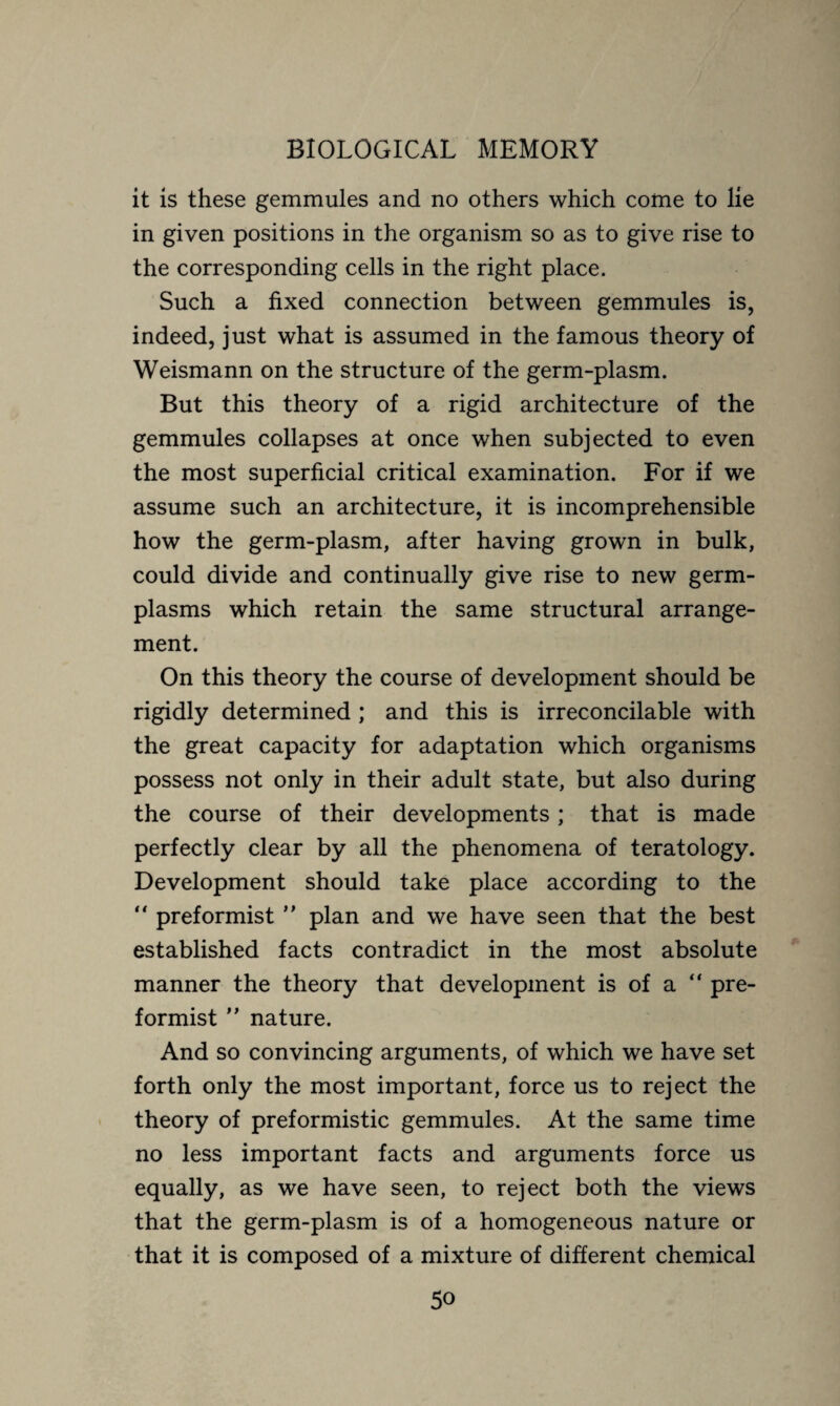 it is these gemmules and no others which come to lie in given positions in the organism so as to give rise to the corresponding cells in the right place. Such a fixed connection between gemmules is, indeed, just what is assumed in the famous theory of Weismann on the structure of the germ-plasm. But this theory of a rigid architecture of the gemmules collapses at once when subjected to even the most superficial critical examination. For if we assume such an architecture, it is incomprehensible how the germ-plasm, after having grown in bulk, could divide and continually give rise to new germ- plasms which retain the same structural arrange¬ ment. On this theory the course of development should be rigidly determined ; and this is irreconcilable with the great capacity for adaptation which organisms possess not only in their adult state, but also during the course of their developments ; that is made perfectly clear by all the phenomena of teratology. Development should take place according to the “ preformist ” plan and we have seen that the best established facts contradict in the most absolute manner the theory that development is of a “ pre¬ formist ” nature. And so convincing arguments, of which we have set forth only the most important, force us to reject the theory of preformistic gemmules. At the same time no less important facts and arguments force us equally, as we have seen, to reject both the views that the germ-plasm is of a homogeneous nature or that it is composed of a mixture of different chemical
