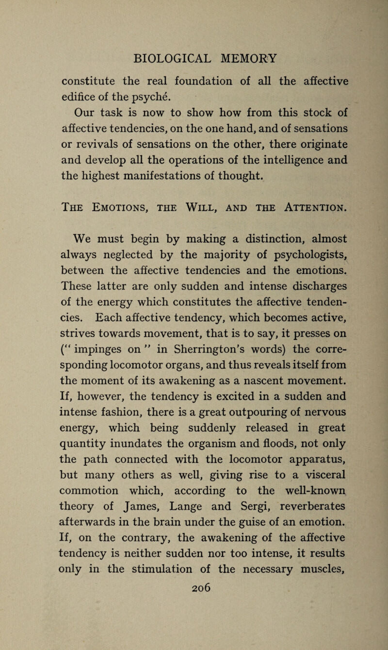 constitute the real foundation of all the affective edifice of the psyché. Our task is now to show how from this stock of affective tendencies, on the one hand, and of sensations or revivals of sensations on the other, there originate and develop all the operations of the intelligence and the highest manifestations of thought. The Emotions, the Will, and the Attention. We must begin by making a distinction, almost always neglected by the majority of psychologists, between the affective tendencies and the emotions. These latter are only sudden and intense discharges of the energy which constitutes the affective tenden¬ cies. Each affective tendency, which becomes active, strives towards movement, that is to say, it presses on (“ impinges on ” in Sherrington’s words) the corre¬ sponding locomotor organs, and thus reveals itself from the moment of its awakening as a nascent movement. If, however, the tendency is excited in a sudden and intense fashion, there is a great outpouring of nervous energy, which being suddenly released in great quantity inundates the organism and floods, not only the path connected with the locomotor apparatus, but many others as well, giving rise to a visceral commotion which, according to the well-known theory of James, Lange and Sergi, reverberates afterwards in the brain under the guise of an emotion. If, on the contrary, the awakening of the affective tendency is neither sudden nor too intense, it results only in the stimulation of the necessary muscles,