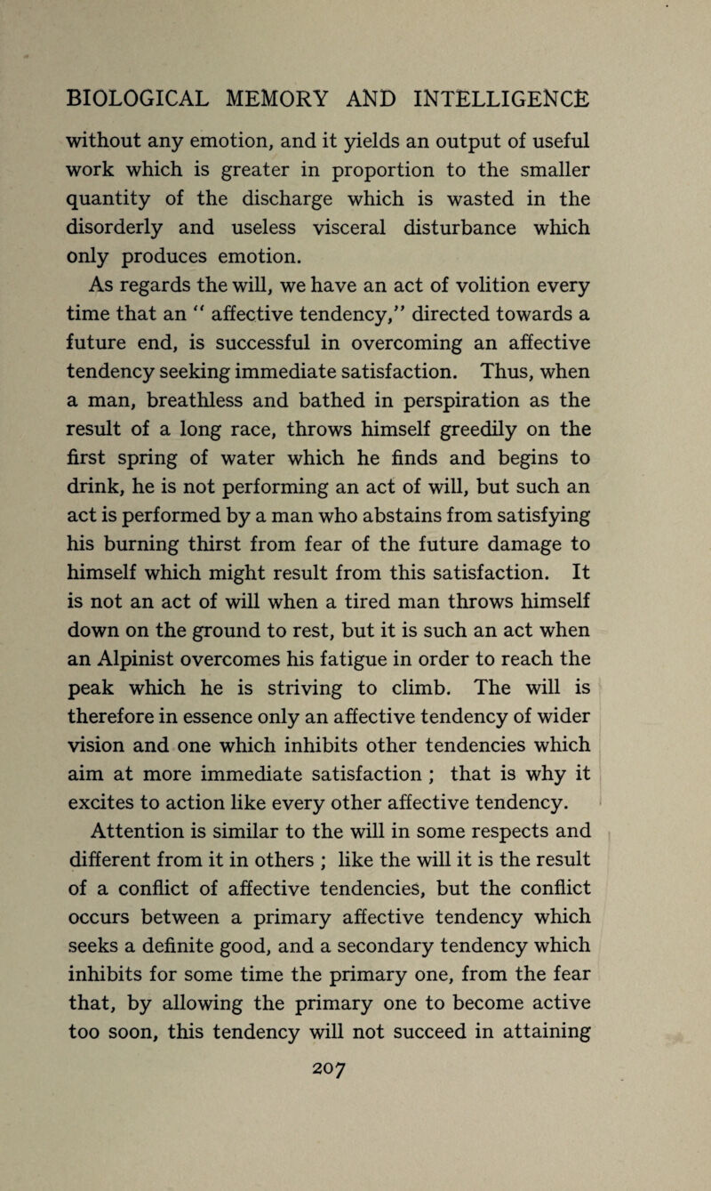 without any emotion, and it yields an output of useful work which is greater in proportion to the smaller quantity of the discharge which is wasted in the disorderly and useless visceral disturbance which only produces emotion. As regards the will, we have an act of volition every time that an  affective tendency/’ directed towards a future end, is successful in overcoming an affective tendency seeking immediate satisfaction. Thus, when a man, breathless and bathed in perspiration as the result of a long race, throws himself greedily on the first spring of water which he finds and begins to drink, he is not performing an act of will, but such an act is performed by a man who abstains from satisfying his burning thirst from fear of the future damage to himself which might result from this satisfaction. It is not an act of will when a tired man throws himself down on the ground to rest, but it is such an act when an Alpinist overcomes his fatigue in order to reach the peak which he is striving to climb. The will is therefore in essence only an affective tendency of wider vision and one which inhibits other tendencies which aim at more immediate satisfaction ; that is why it excites to action like every other affective tendency. Attention is similar to the will in some respects and different from it in others ; like the will it is the result of a conflict of affective tendencies, but the conflict occurs between a primary affective tendency which seeks a definite good, and a secondary tendency which inhibits for some time the primary one, from the fear that, by allowing the primary one to become active too soon, this tendency will not succeed in attaining 20 7