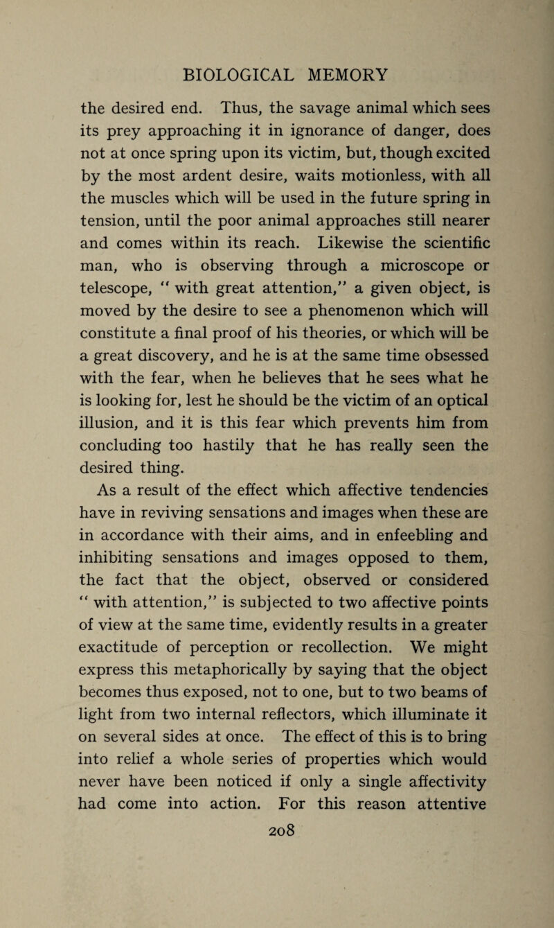 the desired end. Thus, the savage animal which sees its prey approaching it in ignorance of danger, does not at once spring upon its victim, but, though excited by the most ardent desire, waits motionless, with all the muscles which will be used in the future spring in tension, until the poor animal approaches still nearer and comes within its reach. Likewise the scientific man, who is observing through a microscope or telescope,  with great attention,” a given object, is moved by the desire to see a phenomenon which will constitute a final proof of his theories, or which will be a great discovery, and he is at the same time obsessed with the fear, when he believes that he sees what he is looking for, lest he should be the victim of an optical illusion, and it is this fear which prevents him from concluding too hastily that he has really seen the desired thing. As a result of the effect which affective tendencies have in reviving sensations and images when these are in accordance with their aims, and in enfeebling and inhibiting sensations and images opposed to them, the fact that the object, observed or considered “ with attention,” is subjected to two affective points of view at the same time, evidently results in a greater exactitude of perception or recollection. We might express this metaphorically by saying that the object becomes thus exposed, not to one, but to two beams of light from two internal reflectors, which illuminate it on several sides at once. The effect of this is to bring into relief a whole series of properties which would never have been noticed if only a single affectivity had come into action. For this reason attentive