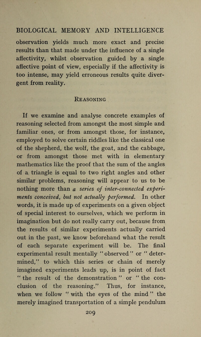 observation yields much more exact and precise results than that made under the influence of a single affectivity, whilst observation guided by a single affective point of view, especially if the affectivity is too intense, may yield erroneous results quite diver¬ gent from reality. Reasoning If we examine and analyse concrete examples of reasoning selected from amongst the most simple and familiar ones, or from amongst those, for instance, employed to solve certain riddles like the classical one of the shepherd, the wolf, the goat, and the cabbage, or from amongst those met with in elementary mathematics like the proof that the sum of the angles of a triangle is equal to two right angles and other similar problems, reasoning will appear to us to be nothing more than a series of inter-connected experi¬ ments conceived, but not actually performed. In other words, it is made up of experiments on a given object of special interest to ourselves, which we perform in imagination but do not really carry out, because from the results of similar experiments actually carried out in the past, we know beforehand what the result of each separate experiment will be. The final experimental result mentally “observed’* or “ deter¬ mined/' to which this series or chain of merely imagined experiments leads up, is in point of fact “ the result of the demonstration ” or  the con¬ clusion of the reasoning. Thus, for instance, when we follow “ with the eyes of the mind ” the merely imagined transportation of a simple pendulum