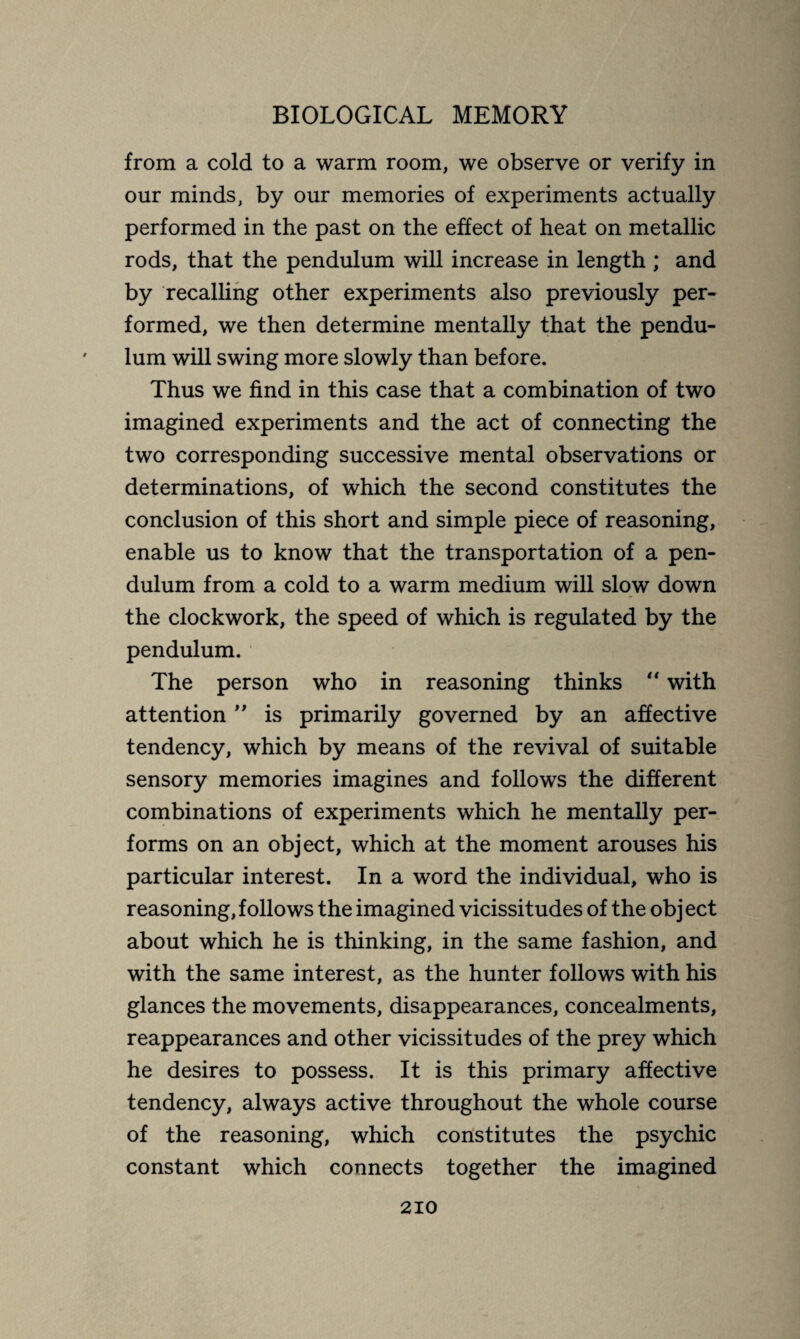 from a cold to a warm room, we observe or verify in our minds, by our memories of experiments actually performed in the past on the effect of heat on metallic rods, that the pendulum will increase in length ; and by recalling other experiments also previously per¬ formed, we then determine mentally that the pendu¬ lum will swing more slowly than before. Thus we find in this case that a combination of two imagined experiments and the act of connecting the two corresponding successive mental observations or determinations, of which the second constitutes the conclusion of this short and simple piece of reasoning, enable us to know that the transportation of a pen¬ dulum from a cold to a warm medium will slow down the clockwork, the speed of which is regulated by the pendulum. The person who in reasoning thinks “ with attention ” is primarily governed by an affective tendency, which by means of the revival of suitable sensory memories imagines and follows the different combinations of experiments which he mentally per¬ forms on an object, which at the moment arouses his particular interest. In a word the individual, who is reasoning,follows the imagined vicissitudes of the object about which he is thinking, in the same fashion, and with the same interest, as the hunter follows with his glances the movements, disappearances, concealments, reappearances and other vicissitudes of the prey which he desires to possess. It is this primary affective tendency, always active throughout the whole course of the reasoning, which constitutes the psychic constant which connects together the imagined