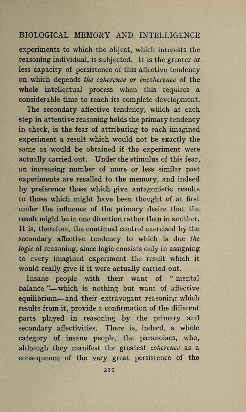 experiments to which the object, which interests the reasoning individual, is subjected. It is the greater or less capacity of persistence of this affective tendency on which depends the coherence or incoherence of the whole intellectual process when this requires a considerable time to reach its complete development. The secondary affective tendency, which at each step in attentive reasoning holds the primary tendency in check, is the fear of attributing to each imagined experiment a result which would not be exactly the same as would be obtained if the experiment were actually carried out. Under the stimulus of this fear, an increasing number of more or less similar past experiments are recalled to the memory, and indeed by preference those which give antagonistic results to those which might have been thought of at first under the influence of the primary desire that the result might be in one direction rather than in another. It is, therefore, the continual control exercised by the secondary affective tendency to which is due the logic of reasoning, since logic consists only in assigning to every imagined experiment the result which it would really give if it were actually carried out. Insane people with their want of “ mental balance ”—which is nothing but want of affective equilibrium—and their extravagant reasoning which results from it, provide a confirmation of the different parts played in reasoning by the primary and secondary affectivities. There is, indeed, a whole category of insane people, the paranoiacs, who, although they manifest the greatest coherence as a consequence of the very great persistence of the