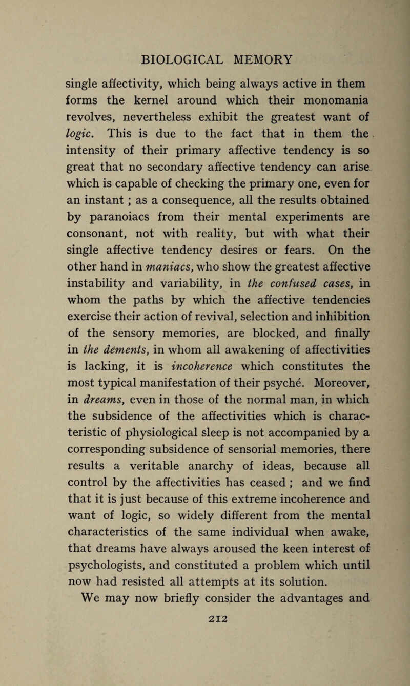 single affectivity, which being always active in them forms the kernel around which their monomania revolves, nevertheless exhibit the greatest want of logic. This is due to the fact that in them the intensity of their primary affective tendency is so great that no secondary affective tendency can arise which is capable of checking the primary one, even for an instant ; as a consequence, all the results obtained by paranoiacs from their mental experiments are consonant, not with reality, but with what their single affective tendency desires or fears. On the other hand in maniacs, who show the greatest affective instability and variability, in the confused cases, in whom the paths by which the affective tendencies exercise their action of revival, selection and inhibition of the sensory memories, are blocked, and finally in the dements, in whom all awakening of affectivities is lacking, it is incoherence which constitutes the most typical manifestation of their psyche. Moreover, in dreams, even in those of the normal man, in which the subsidence of the affectivities which is charac¬ teristic of physiological sleep is not accompanied by a corresponding subsidence of sensorial memories, there results a veritable anarchy of ideas, because all control by the affectivities has ceased ; and we find that it is just because of this extreme incoherence and want of logic, so widely different from the mental characteristics of the same individual when awake, that dreams have always aroused the keen interest of psychologists, and constituted a problem which until now had resisted all attempts at its solution. We may now briefly consider the advantages and