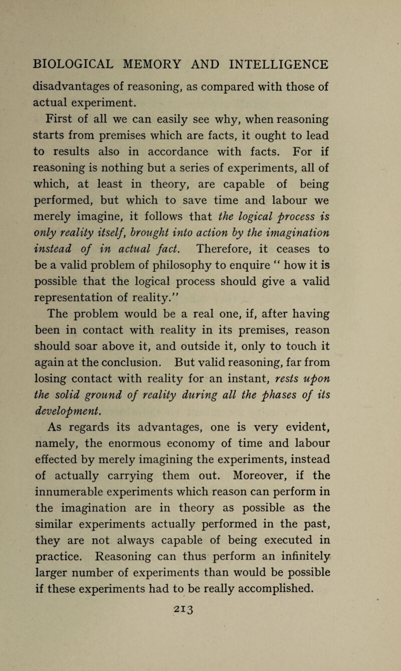 disadvantages of reasoning, as compared with those of actual experiment. First of all we can easily see why, when reasoning starts from premises which are facts, it ought to lead to results also in accordance with facts. For if reasoning is nothing but a series of experiments, all of which, at least in theory, are capable of being performed, but which to save time and labour we merely imagine, it follows that the logical process is only reality itself, brought into action by the imagination instead of in actual fact. Therefore, it ceases to be a valid problem of philosophy to enquire “ how it is possible that the logical process should give a valid representation of reality.” The problem would be a real one, if, after having been in contact with reality in its premises, reason should soar above it, and outside it, only to touch it again at the conclusion. But valid reasoning, far from losing contact with reality for an instant, rests upon the solid ground of reality during all the phases of its development. As regards its advantages, one is very evident, namely, the enormous economy of time and labour effected by merely imagining the experiments, instead of actually carrying them out. Moreover, if the innumerable experiments which reason can perform in the imagination are in theory as possible as the similar experiments actually performed in the past, they are not always capable of being executed in practice. Reasoning can thus perform an infinitely larger number of experiments than would be possible if these experiments had to be really accomplished.