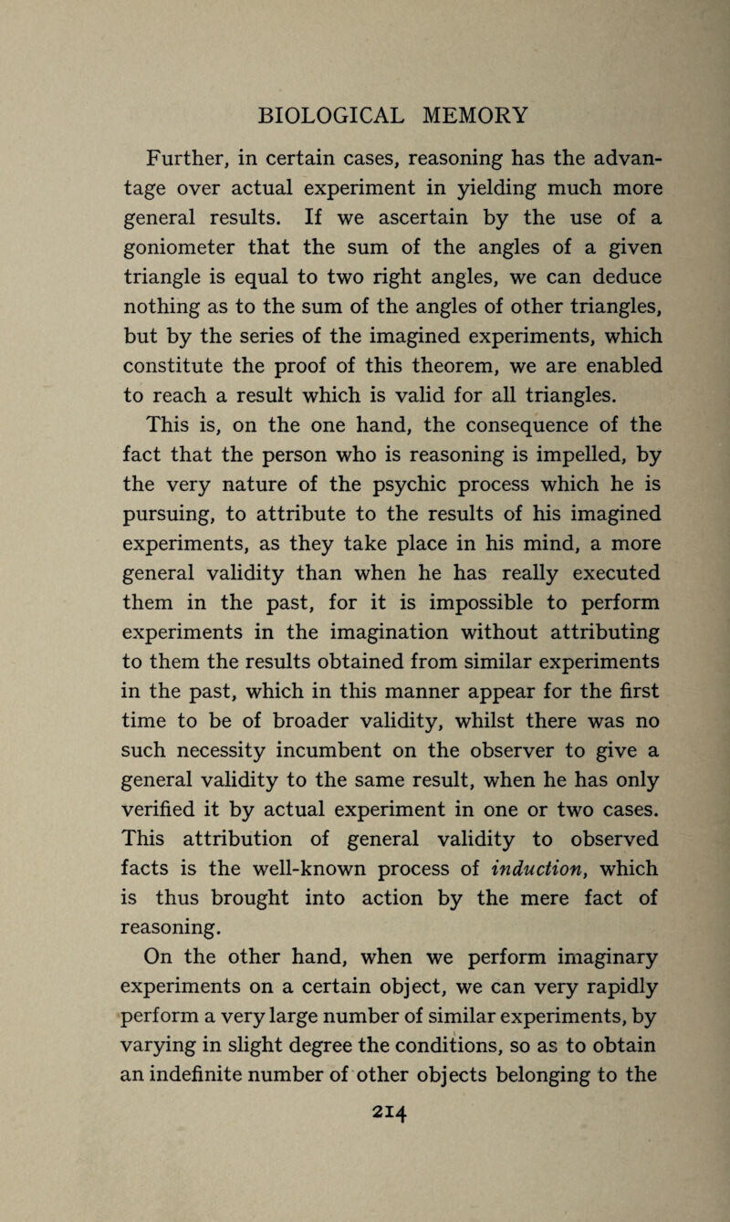 Further, in certain cases, reasoning has the advan¬ tage over actual experiment in yielding much more general results. If we ascertain by the use of a goniometer that the sum of the angles of a given triangle is equal to two right angles, we can deduce nothing as to the sum of the angles of other triangles, but by the series of the imagined experiments, which constitute the proof of this theorem, we are enabled to reach a result which is valid for all triangles. This is, on the one hand, the consequence of the fact that the person who is reasoning is impelled, by the very nature of the psychic process which he is pursuing, to attribute to the results of his imagined experiments, as they take place in his mind, a more general validity than when he has really executed them in the past, for it is impossible to perform experiments in the imagination without attributing to them the results obtained from similar experiments in the past, which in this manner appear for the first time to be of broader validity, whilst there was no such necessity incumbent on the observer to give a general validity to the same result, when he has only verified it by actual experiment in one or two cases. This attribution of general validity to observed facts is the well-known process of induction, which is thus brought into action by the mere fact of reasoning. On the other hand, when we perform imaginary experiments on a certain object, we can very rapidly perform a very large number of similar experiments, by varying in slight degree the conditions, so as to obtain an indefinite number of other objects belonging to the