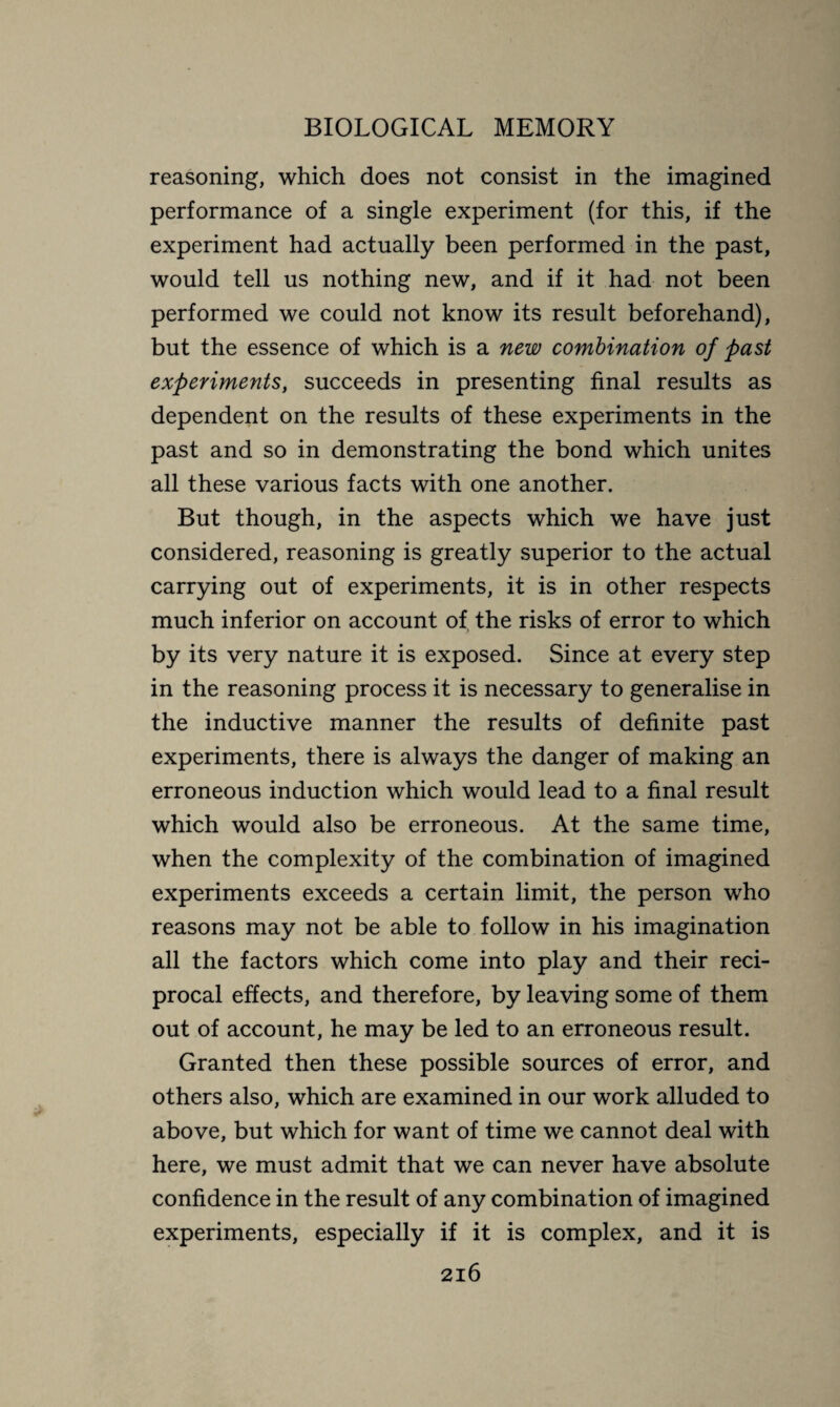 reasoning, which does not consist in the imagined performance of a single experiment (for this, if the experiment had actually been performed in the past, would tell us nothing new, and if it had not been performed we could not know its result beforehand), but the essence of which is a new combination of past experiments, succeeds in presenting final results as dependent on the results of these experiments in the past and so in demonstrating the bond which unites all these various facts with one another. But though, in the aspects which we have just considered, reasoning is greatly superior to the actual carrying out of experiments, it is in other respects much inferior on account of the risks of error to which by its very nature it is exposed. Since at every step in the reasoning process it is necessary to generalise in the inductive manner the results of definite past experiments, there is always the danger of making an erroneous induction which would lead to a final result which would also be erroneous. At the same time, when the complexity of the combination of imagined experiments exceeds a certain limit, the person who reasons may not be able to follow in his imagination all the factors which come into play and their reci¬ procal effects, and therefore, by leaving some of them out of account, he may be led to an erroneous result. Granted then these possible sources of error, and others also, which are examined in our work alluded to above, but which for want of time we cannot deal with here, we must admit that we can never have absolute confidence in the result of any combination of imagined experiments, especially if it is complex, and it is