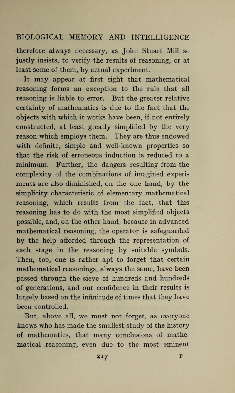 therefore always necessary, as John Stuart Mill so justly insists, to verify the results of reasoning, or at least some of them, by actual experiment. It may appear at first sight that mathematical reasoning forms an exception to the rule that all reasoning is liable to error. But the greater relative certainty of mathematics is due to the fact that the objects with which it works have been, if not entirely constructed, at least greatly simplified by the very reason which employs them. They are thus endowed with definite, simple and well-known properties so that the risk of erroneous induction is reduced to a minimum. Further, the dangers resulting from the complexity of the combinations of imagined experi¬ ments are also diminished, on the one hand, by the simplicity characteristic of elementary mathematical reasoning, which results from the fact, that this reasoning has to do with the most simplified objects possible, and, on the other hand, because in advanced mathematical reasoning, the operator is safeguarded by the help afforded through the representation of each stage in the reasoning by suitable symbols. Then, too, one is rather apt to forget that certain mathematical reasonings, always the same, have been passed through the sieve of hundreds and hundreds of generations, and our confidence in their results is largely based on the infinitude of times that they have been controlled. But, above all, we must not forget, as everyone knows who has made the smallest study of the history of mathematics, that many conclusions of mathe¬ matical reasoning, even due to the most eminent