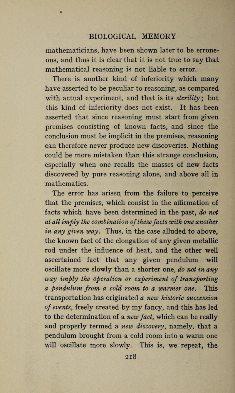mathematicians., have been shown later to be errone¬ ous, and thus it is clear that it is not true to say that mathematical reasoning is not liable to error. There is another kind of inferiority which many have asserted to be peculiar to reasoning, as compared with actual experiment, and that is its sterility ; but this kind of inferiority does not exist. It has been asserted that since reasoning must start from given premises consisting of known facts, and since the conclusion must be implicit in the premises, reasoning can therefore never produce new discoveries. Nothing could be more mistaken than this strange conclusion, especially when one recalls the masses of new facts discovered by pure reasoning alone, and above all in mathematics. The error has arisen from the failure to perceive that the premises, which consist in the affirmation of facts which have been determined in the past, do not at all imply the combination of these facts with one another in any given way. Thus, in the case alluded to above, the known fact of the elongation of any given metallic rod under the influence of heat, and the other well ascertained fact that any given pendulum will oscillate more slowly than a shorter one, do not in any way imply the operation or experiment of transporting a pendulum from a cold room to a warmer one. This transportation has originated a new historic succession of events, freely created by my fancy, and this has led to the determination of a new fact, which can be really and properly termed a new discovery, namely, that a pendulum brought from a cold room into a warm one will oscillate more slowly. This is, we repeat, the