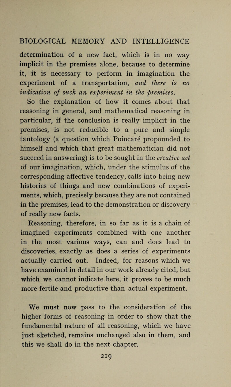 determination of a new fact, which is in no way implicit in the premises alone, because to determine it, it is necessary to perform in imagination the experiment of a transportation, and there is no indication of such an experiment in the premises. So the explanation of how it comes about that reasoning in general, and mathematical reasoning in particular, if the conclusion is really implicit in the premises, is not reducible to a pure and simple tautology (a question which Poincaré propounded to himself and which that great mathematician did not succeed in answering) is to be sought in the creative act of our imagination, which, under the stimulus of the corresponding affective tendency, calls into being new histories of things and new combinations of experi¬ ments, which, precisely because they are not contained in the premises, lead to the demonstration or discovery of really new facts. Reasoning, therefore, in so far as it is a chain of imagined experiments combined with one another in the most various ways, can and does lead to discoveries, exactly as does a series of experiments actually carried out. Indeed, for reasons which we have examined in detail in our work already cited, but which we cannot indicate here, it proves to be much more fertile and productive than actual experiment. We must now pass to the consideration of the higher forms of reasoning in order to show that the fundamental nature of all reasoning, which we have just sketched, remains unchanged also in them, and this we shall do in the next chapter.