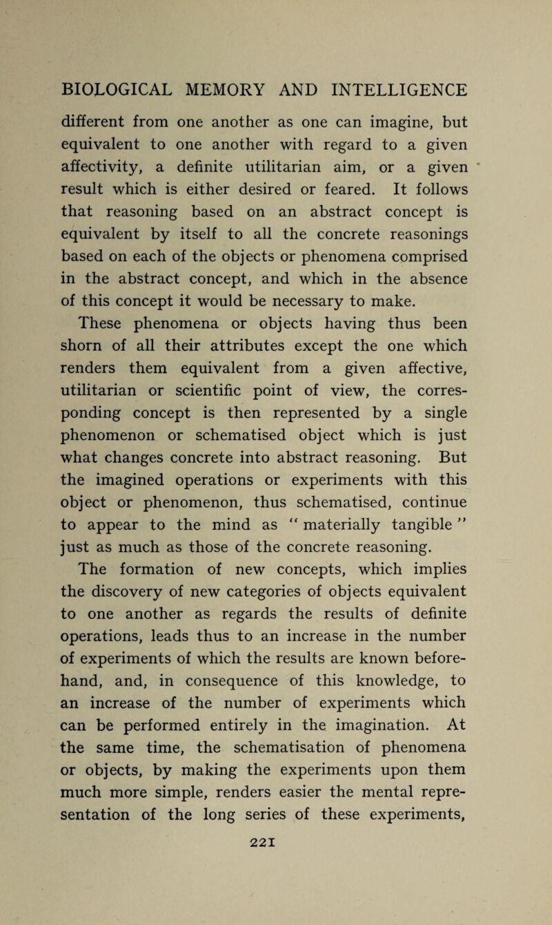 different from one another as one can imagine, but equivalent to one another with regard to a given affectivity, a definite utilitarian aim, or a given result which is either desired or feared. It follows that reasoning based on an abstract concept is equivalent by itself to all the concrete reasonings based on each of the objects or phenomena comprised in the abstract concept, and which in the absence of this concept it would be necessary to make. These phenomena or objects having thus been shorn of all their attributes except the one which renders them equivalent from a given affective, utilitarian or scientific point of view, the corres¬ ponding concept is then represented by a single phenomenon or schematised object which is just what changes concrete into abstract reasoning. But the imagined operations or experiments with this object or phenomenon, thus schematised, continue to appear to the mind as  materially tangible ” just as much as those of the concrete reasoning. The formation of new concepts, which implies the discovery of new categories of objects equivalent to one another as regards the results of definite operations, leads thus to an increase in the number of experiments of which the results are known before¬ hand, and, in consequence of this knowledge, to an increase of the number of experiments which can be performed entirely in the imagination. At the same time, the schématisation of phenomena or objects, by making the experiments upon them much more simple, renders easier the mental repre¬ sentation of the long series of these experiments,