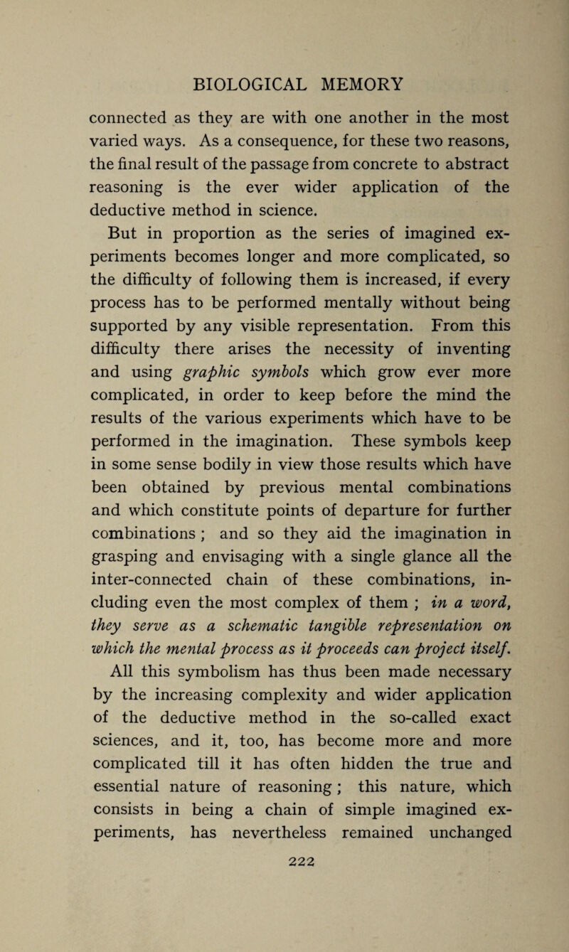 connected as they are with one another in the most varied ways. As a consequence, for these two reasons, the final result of the passage from concrete to abstract reasoning is the ever wider application of the deductive method in science. But in proportion as the series of imagined ex¬ periments becomes longer and more complicated, so the difficulty of following them is increased, if every process has to be performed mentally without being supported by any visible representation. From this difficulty there arises the necessity of inventing and using graphic symbols which grow ever more complicated, in order to keep before the mind the results of the various experiments which have to be performed in the imagination. These symbols keep in some sense bodily in view those results which have been obtained by previous mental combinations and which constitute points of departure for further combinations ; and so they aid the imagination in grasping and envisaging with a single glance all the inter-connected chain of these combinations, in¬ cluding even the most complex of them ; in a word, they serve as a schematic tangible representation on which the mental process as it proceeds can project itself. All this symbolism has thus been made necessary by the increasing complexity and wider application of the deductive method in the so-called exact sciences, and it, too, has become more and more complicated till it has often hidden the true and essential nature of reasoning ; this nature, which consists in being a chain of simple imagined ex¬ periments, has nevertheless remained unchanged
