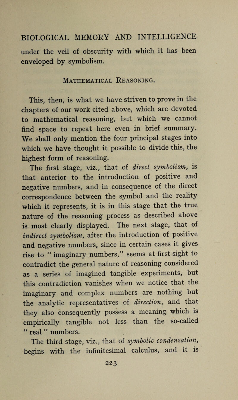 under the veil of obscurity with which it has been enveloped by symbolism. Mathematical Reasoning. This, then, is what we have striven to prove in the chapters of our work cited above, which are devoted to mathematical reasoning, but which we cannot find space to repeat here even in brief summary. We shall only mention the four principal stages into which we have thought it possible to divide this, the highest form of reasoning. The first stage, viz., that of direct symbolism, is that anterior to the introduction of positive and negative numbers, and in consequence of the direct correspondence between the symbol and the reality which it represents, it is in this stage that the true nature of the reasoning process as described above is most clearly displayed. The next stage, that of indirect symbolism, after the introduction of positive and negative numbers, since in certain cases it gives rise to  imaginary numbers/’ seems at first sight to contradict the general nature of reasoning considered as a series of imagined tangible experiments, but this contradiction vanishes when we notice that the imaginary and complex numbers are nothing but the analytic representatives of direction, and that they also consequently possess a meaning which is empirically tangible not less than the so-called  real ” numbers. The third stage, viz., that of symbolic condensation, begins with the infinitesimal calculus, and it is