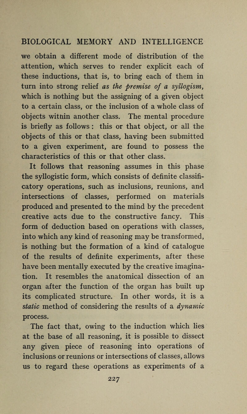 we obtain a different mode of distribution of the attention, which serves to render explicit each of these inductions, that is, to bring each of them in turn into strong relief as the premise of a syllogism, which is nothing but the assigning of a given object to a certain class, or the inclusion of a whole class of objects witnin another class. The mental procedure is briefly as follows : this or that object, or all the objects of this or that class, having been submitted to a given experiment, are found to possess the characteristics of this or that other class. It follows that reasoning assumes in this phase the syllogistic form, which consists of definite classifi- catory operations, such as inclusions, reunions, and intersections of classes, performed on materials produced and presented to the mind by the precedent creative acts due to the constructive fancy. This form of deduction based on operations with classes, into which any kind of reasoning may be transformed, is nothing but the formation of a kind of catalogue of the results of definite experiments, after these have been mentally executed by the creative imagina¬ tion. It resembles the anatomical dissection of an organ after the function of the organ has built up its complicated structure. In other words, it is a static method of considering the results of a dynamic process. The fact that, owing to the induction which lies at the base of all reasoning, it is possible to dissect any given piece of reasoning into operations of inclusions or reunions or intersections of classes, allows us to regard these operations as experiments of a