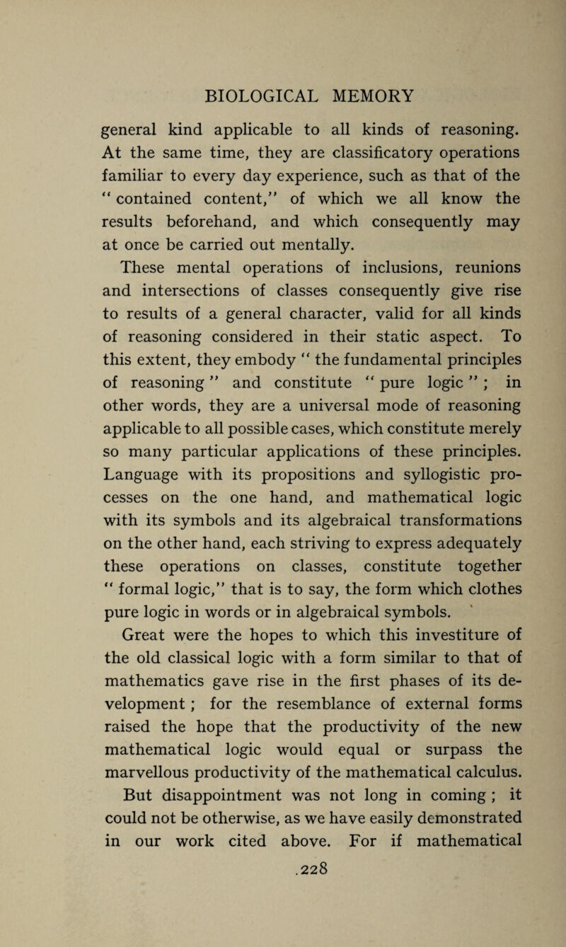general kind applicable to all kinds of reasoning. At the same time, they are classificatory operations familiar to every day experience, such as that of the “ contained content/’ of which we all know the results beforehand, and which consequently may at once be carried out mentally. These mental operations of inclusions, reunions and intersections of classes consequently give rise to results of a general character, valid for all kinds of reasoning considered in their static aspect. To this extent, they embody “ the fundamental principles of reasoning ” and constitute “ pure logic ” ; in other words, they are a universal mode of reasoning applicable to all possible cases, which constitute merely so many particular applications of these principles. Language with its propositions and syllogistic pro¬ cesses on the one hand, and mathematical logic with its symbols and its algebraical transformations on the other hand, each striving to express adequately these operations on classes, constitute together “ formal logic,” that is to say, the form which clothes pure logic in words or in algebraical symbols. Great were the hopes to which this investiture of the old classical logic with a form similar to that of mathematics gave rise in the first phases of its de¬ velopment ; for the resemblance of external forms raised the hope that the productivity of the new mathematical logic would equal or surpass the marvellous productivity of the mathematical calculus. But disappointment was not long in coming ; it could not be otherwise, as we have easily demonstrated in our work cited above. For if mathematical