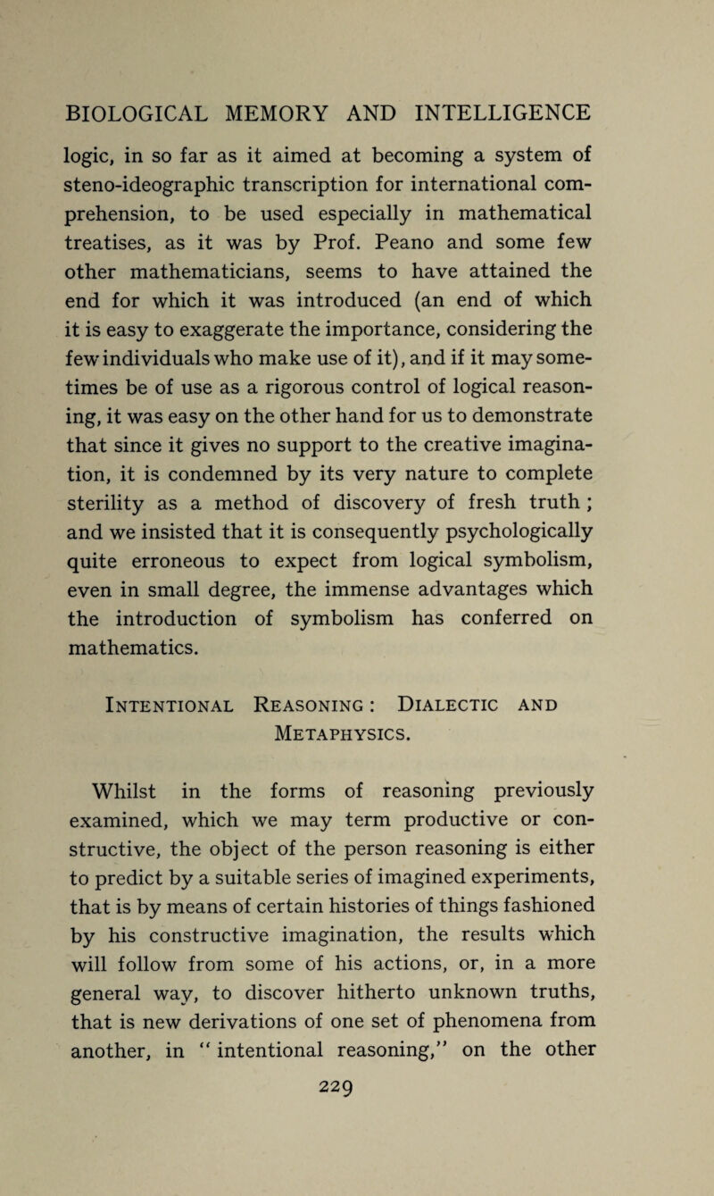 logic, in so far as it aimed at becoming a system of steno-ideographic transcription for international com¬ prehension, to be used especially in mathematical treatises, as it was by Prof. Peano and some few other mathematicians, seems to have attained the end for which it was introduced (an end of which it is easy to exaggerate the importance, considering the fewrindividuals who make use of it), and if it may some¬ times be of use as a rigorous control of logical reason¬ ing, it was easy on the other hand for us to demonstrate that since it gives no support to the creative imagina¬ tion, it is condemned by its very nature to complete sterility as a method of discovery of fresh truth ; and we insisted that it is consequently psychologically quite erroneous to expect from logical symbolism, even in small degree, the immense advantages which the introduction of symbolism has conferred on mathematics. Intentional Reasoning : Dialectic and Metaphysics. Whilst in the forms of reasoning previously examined, which we may term productive or con¬ structive, the object of the person reasoning is either to predict by a suitable series of imagined experiments, that is by means of certain histories of things fashioned by his constructive imagination, the results which will follow from some of his actions, or, in a more general way, to discover hitherto unknown truths, that is new derivations of one set of phenomena from another, in “ intentional reasoning,” on the other
