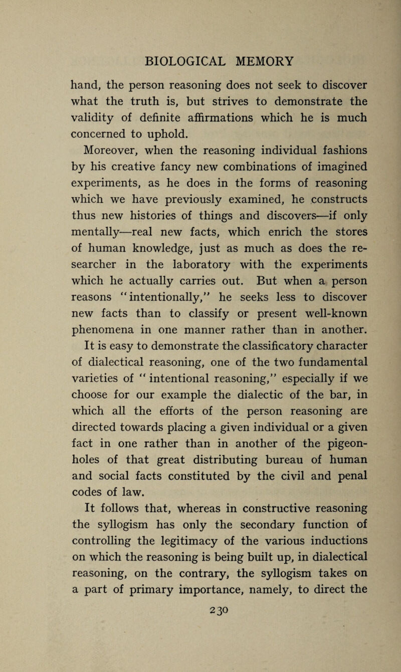 hand, the person reasoning does not seek to discover what the truth is, but strives to demonstrate the validity of definite affirmations which he is much concerned to uphold. Moreover, when the reasoning individual fashions by his creative fancy new combinations of imagined experiments, as he does in the forms of reasoning which we have previously examined, he constructs thus new histories of things and discovers—if only mentally—real new facts, which enrich the stores of human knowledge, just as much as does the re¬ searcher in the laboratory with the experiments which he actually carries out. But when a person reasons “intentionally,” he seeks less to discover new facts than to classify or present well-known phenomena in one manner rather than in another. It is easy to demonstrate the classificatory character of dialectical reasoning, one of the two fundamental varieties of “ intentional reasoning,” especially if we choose for our example the dialectic of the bar, in which all the efforts of the person reasoning are directed towards placing a given individual or a given fact in one rather than in another of the pigeon¬ holes of that great distributing bureau of human and social facts constituted by the civil and penal codes of law. It follows that, whereas in constructive reasoning the syllogism has only the secondary function of controlling the legitimacy of the various inductions on which the reasoning is being built up, in dialectical reasoning, on the contrary, the syllogism takes on a part of primary importance, namely, to direct the