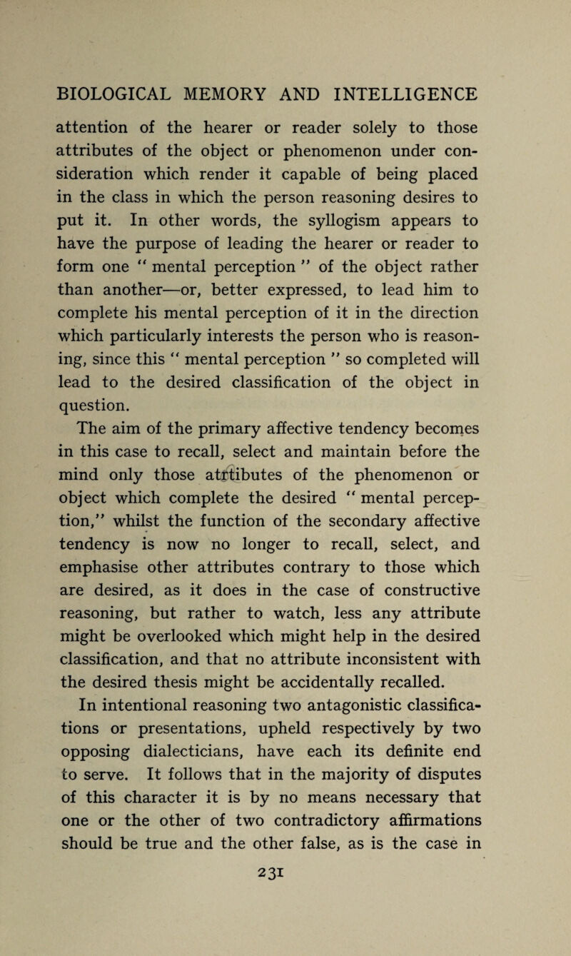 attention of the hearer or reader solely to those attributes of the object or phenomenon under con¬ sideration which render it capable of being placed in the class in which the person reasoning desires to put it. In other words, the syllogism appears to have the purpose of leading the hearer or reader to form one “ mental perception ” of the object rather than another—or, better expressed, to lead him to complete his mental perception of it in the direction which particularly interests the person who is reason¬ ing, since this “ mental perception ” so completed will lead to the desired classification of the object in question. The aim of the primary affective tendency becomes in this case to recall, select and maintain before the mind only those at£tibutes of the phenomenon or object which complete the desired “ mental percep¬ tion/' whilst the function of the secondary affective tendency is now no longer to recall, select, and emphasise other attributes contrary to those which are desired, as it does in the case of constructive reasoning, but rather to watch, less any attribute might be overlooked which might help in the desired classification, and that no attribute inconsistent with the desired thesis might be accidentally recalled. In intentional reasoning two antagonistic classifica¬ tions or presentations, upheld respectively by two opposing dialecticians, have each its definite end to serve. It follows that in the majority of disputes of this character it is by no means necessary that one or the other of two contradictory affirmations should be true and the other false, as is the case in