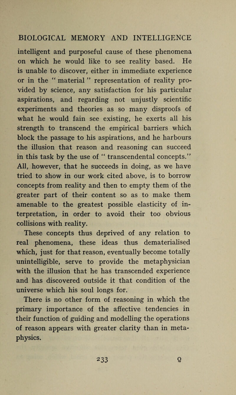 intelligent and purposeful cause of these phenomena on which he would like to see reality based. He is unable to discover, either in immediate experience or in the “ material ” representation of reality pro¬ vided by science, any satisfaction for his particular aspirations, and regarding not unjustly scientific experiments and theories as so many disproofs of what he would fain see existing, he exerts all his strength to transcend the empirical barriers which block the passage to his aspirations, and he harbours the illusion that reason and reasoning can succeed in this task by the use of “ transcendental concepts.’’ All, however, that he succeeds in doing, as we have tried to show in our work cited above, is to borrow concepts from reality and then to empty them of the greater part of their content so as to make them amenable to the greatest possible elasticity of in¬ terpretation, in order to avoid their too obvious collisions with reality. These concepts thus deprived of any relation to real phenomena, these ideas thus dematerialised which, just for that reason, eventually become totally unintelligible, serve to provide the metaphysician with the illusion that he has transcended experience and has discovered outside it that condition of the universe which his soul longs for. There is no other form of reasoning in which the primary importance of the affective tendencies in their function of guiding and modelling the operations of reason appears with greater clarity than in meta¬ physics.