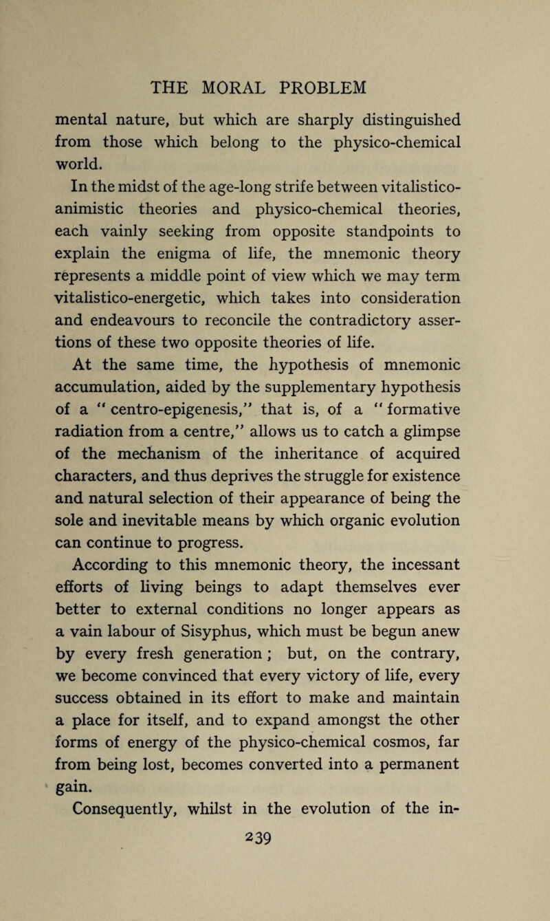 mental nature, but which are sharply distinguished from those which belong to the physico-chemical world. In the midst of the age-long strife between vitalistico- animistic theories and physico-chemical theories, each vainly seeking from opposite standpoints to explain the enigma of life, the mnemonic theory represents a middle point of view which we may term vitalistico-energetic, which takes into consideration and endeavours to reconcile the contradictory asser¬ tions of these two opposite theories of life. At the same time, the hypothesis of mnemonic accumulation, aided by the supplementary hypothesis of a “ centro-epigenesis,” that is, of a “ formative radiation from a centre/' allows us to catch a glimpse of the mechanism of the inheritance of acquired characters, and thus deprives the struggle for existence and natural selection of their appearance of being the sole and inevitable means by which organic evolution can continue to progress. According to this mnemonic theory, the incessant efforts of living beings to adapt themselves ever better to external conditions no longer appears as a vain labour of Sisyphus, which must be begun anew by every fresh generation ; but, on the contrary, we become convinced that every victory of life, every success obtained in its effort to make and maintain a place for itself, and to expand amongst the other forms of energy of the physico-chemical cosmos, far from being lost, becomes converted into a permanent gain. Consequently, whilst in the evolution of the in-