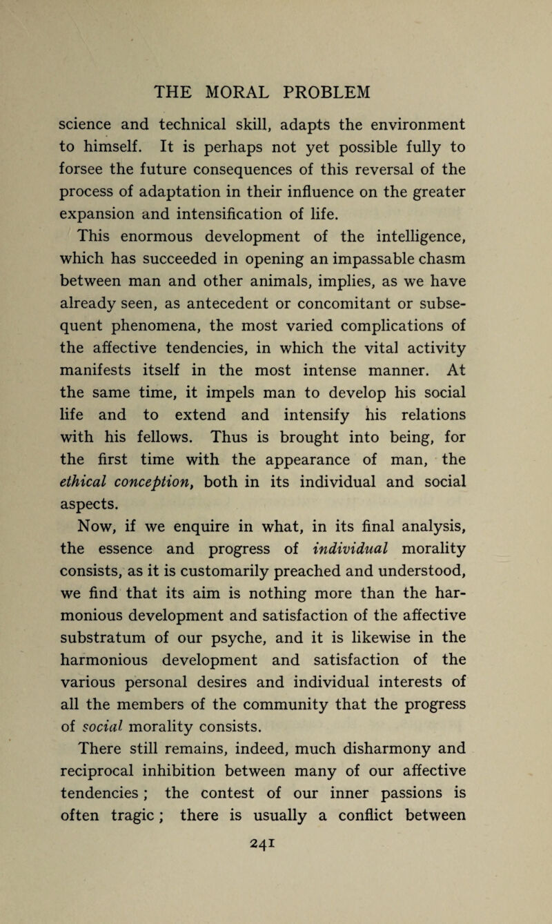 science and technical skill, adapts the environment to himself. It is perhaps not yet possible fully to forsee the future consequences of this reversal of the process of adaptation in their influence on the greater expansion and intensification of life. This enormous development of the intelligence, which has succeeded in opening an impassable chasm between man and other animals, implies, as we have already seen, as antecedent or concomitant or subse¬ quent phenomena, the most varied complications of the affective tendencies, in which the vital activity manifests itself in the most intense manner. At the same time, it impels man to develop his social life and to extend and intensify his relations with his fellows. Thus is brought into being, for the first time with the appearance of man, the ethical conception, both in its individual and social aspects. Now, if we enquire in what, in its final analysis, the essence and progress of individual morality consists, as it is customarily preached and understood, we find that its aim is nothing more than the har¬ monious development and satisfaction of the affective substratum of our psyche, and it is likewise in the harmonious development and satisfaction of the various personal desires and individual interests of all the members of the community that the progress of social morality consists. There still remains, indeed, much disharmony and reciprocal inhibition between many of our affective tendencies ; the contest of our inner passions is often tragic ; there is usually a conflict between