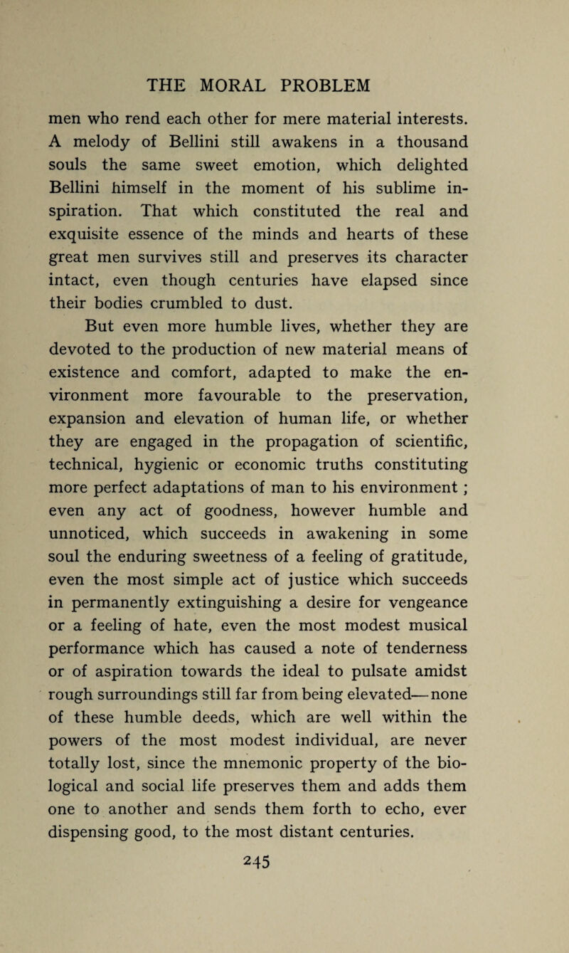 men who rend each other for mere material interests. A melody of Bellini still awakens in a thousand souls the same sweet emotion, which delighted Bellini himself in the moment of his sublime in¬ spiration. That which constituted the real and exquisite essence of the minds and hearts of these great men survives still and preserves its character intact, even though centuries have elapsed since their bodies crumbled to dust. But even more humble lives, whether they are devoted to the production of new material means of existence and comfort, adapted to make the en¬ vironment more favourable to the preservation, expansion and elevation of human life, or whether they are engaged in the propagation of scientific, technical, hygienic or economic truths constituting more perfect adaptations of man to his environment ; even any act of goodness, however humble and unnoticed, which succeeds in awakening in some soul the enduring sweetness of a feeling of gratitude, even the most simple act of justice which succeeds in permanently extinguishing a desire for vengeance or a feeling of hate, even the most modest musical performance which has caused a note of tenderness or of aspiration towards the ideal to pulsate amidst rough surroundings still far from being elevated—none of these humble deeds, which are well within the powers of the most modest individual, are never totally lost, since the mnemonic property of the bio¬ logical and social life preserves them and adds them one to another and sends them forth to echo, ever dispensing good, to the most distant centuries.