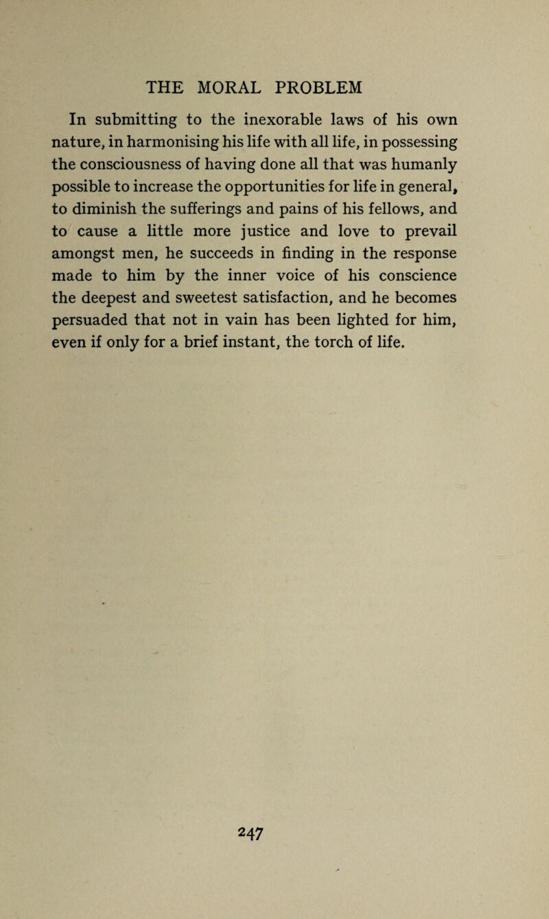 In submitting to the inexorable laws of his own nature, in harmonising his life with all life, in possessing the consciousness of having done all that was humanly possible to increase the opportunities for life in general, to diminish the sufferings and pains of his fellows, and to cause a little more justice and love to prevail amongst men, he succeeds in finding in the response made to him by the inner voice of his conscience the deepest and sweetest satisfaction, and he becomes persuaded that not in vain has been lighted for him, even if only for a brief instant, the torch of life.