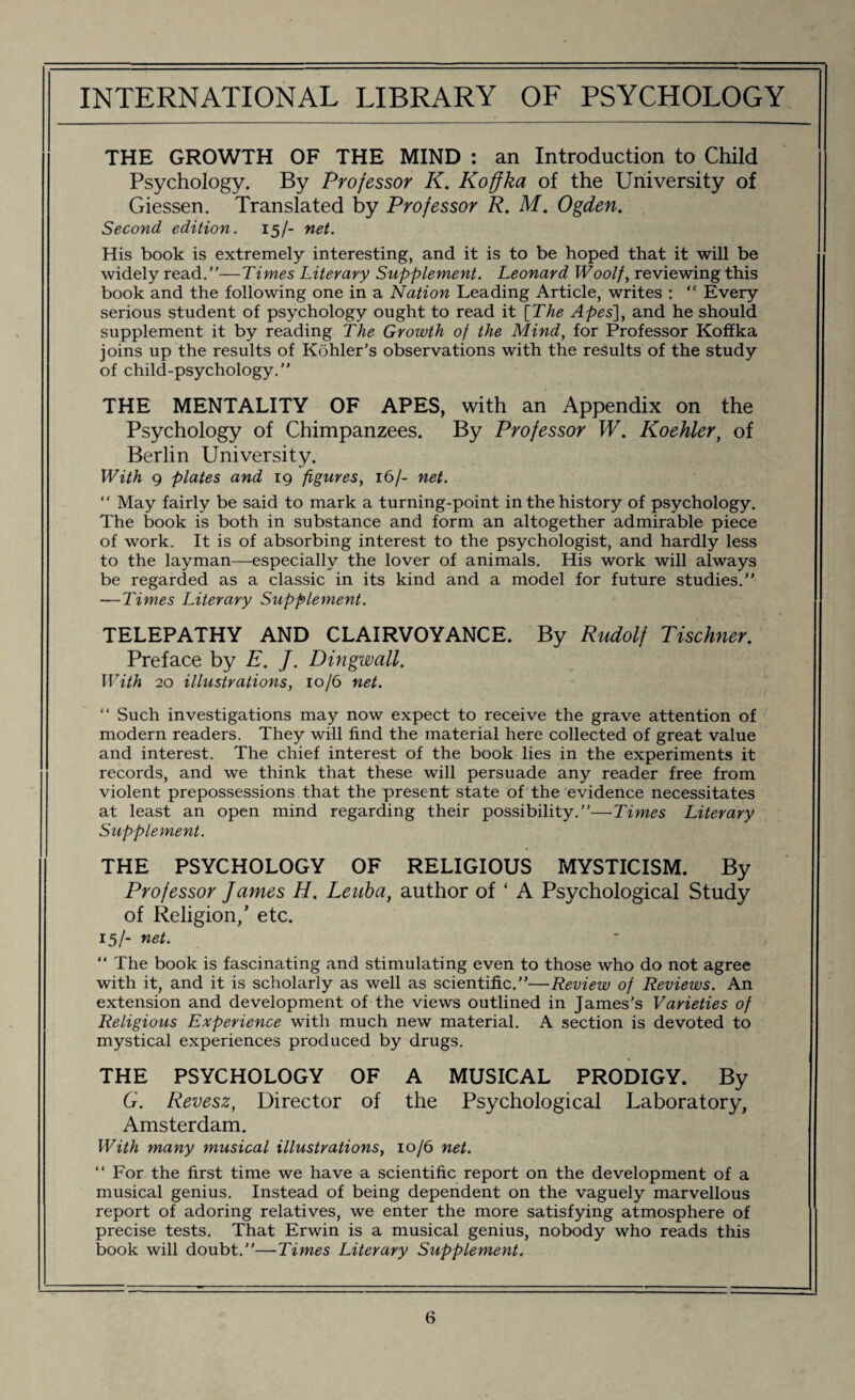 THE GROWTH OF THE MIND : an Introduction to Child Psychology. By Professor K. Koffka of the University of Giessen. Translated by Professor R. M. Ogden. Second edition. 15/- net. His book is extremely interesting, and it is to be hoped that it will be widely read.—Times Literary Supplement. Leonard Woolf, reviewing this book and the following one in a Nation Leading Article, writes : “ Every serious student of psychology ought to read it [The Apes], and he should supplement it by reading The Growth of the Mind, for Professor Koffka joins up the results of Kohler’s observations with the results of the study of child-psychology.” THE MENTALITY OF APES, with an Appendix on the Psychology of Chimpanzees. By Professor W. Koehler, of Berlin University. With 9 plates and 19 figures, 16/- net. “ May fairly be said to mark a turning-point in the history of psychology. The book is both in substance and form an altogether admirable piece of work. It is of absorbing interest to the psychologist, and hardly less to the layman—especially the lover of animals. His work will always be regarded as a classic in its kind and a model for future studies. — Times Literary Supplement. TELEPATHY AND CLAIRVOYANCE. By Rudolf Tischner. Preface by E. J. Dingwall. With 20 illustrations, 10/6 net. “ Such investigations may now expect to receive the grave attention of modern readers. They will find the material here collected of great value and interest. The chief interest of the book lies in the experiments it records, and we think that these will persuade any reader free from violent prepossessions that the present state of the evidence necessitates at least an open mind regarding their possibility.—Times Literary Supplement. THE PSYCHOLOGY OF RELIGIOUS MYSTICISM. By Professor James H. Leuba, author of ‘ A Psychological Study of Religion/ etc. 15/- net. “ The book is fascinating and stimulating even to those who do not agree with it, and it is scholarly as well as scientific.”—Review of Reviews. An extension and development of the views outlined in James’s Varieties of Religious Experience with much new material. A section is devoted to mystical experiences produced by drugs. THE PSYCHOLOGY OF A MUSICAL PRODIGY. By G. Revesz, Director of the Psychological Laboratory, Amsterdam. With many musical illustrations, 10/6 net. “ For the first time we have a scientific report on the development of a musical genius. Instead of being dependent on the vaguely marvellous report of adoring relatives, we enter the more satisfying atmosphere of precise tests. That Erwin is a musical genius, nobody who reads this book will doubt.”—Times Literary Supplement.