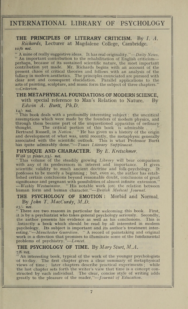 THE PRINCIPLES OF LITERARY CRITICISM. By L A. Richards, Lecturer at Magdalene College, Cambridge. 10/6 net. “ A mine of really suggestive ideas. It has real originality.”—Daily News. “ An important contribution to the rehabilitation of English criticism— perhaps, because of its sustained scientific nature, the most important contribution yet made. Mr. Richards begins with an account of the present chaos of critical theories and follows with an analysis of the fallacy in modern aesthetics. The principles enunciated are pursued with clear zest and consequent elucidation. Parallel applications to the arts of painting, sculpture, and music form the subject of three chapters.” —Criterion. THE METAPHYSICAL FOUNDATIONS OF MODERN SCIENCE, with special reference to Man’s Relation to Nature. By Edwin A. Burtt, Ph.D. 14/- net. “ This book deals with a profoundly interesting subject : the uncritical assumptions which were made by the founders of modern physics, and through them became part of the unquestioned apparatus of ordinary thought. The critical portion of this book is admirable . . .” Bertrand Russell, in Nation.' “ He has given us a history of the origin and development of what was, until recently, the metaphysic generally associated with the scientific outlook. This is what Professor Burtt has quite admirably done.”—Times Literary Supplement. PHYSIQUE AND CHARACTER. By E. Kretschmer. Withal plates, 15/- net. “ This volume of the steadily growing Library will bear comparison with any of its predecessors in interest and importance. It gives scientific validity to much ancient doctrine and folk-psychology. It professes to be merely a beginning ; but, even so, the author has estab¬ lished certain conclusions beyond reasonable doubt, conclusions of great significance and pregnant with possibilities of almost infinite extension.” —Weekly Westminster. “ His notable work (on) the relation between human form and human character.”—British Medical Journal. THE PSYCHOLOGY OF EMOTION : Morbid and Normal. By John T. MacCurdy, M.D. 25/- net. There are two reasons in particular for welcoming this book. First, it is by a psychiatrist who takes general psychology seriously. Secondly, the author presents his evidence as well as his conclusions. This is distinctly a book which should be read by all interested in modern psychology. Its subject is important and its author's treatment inter¬ esting.”—Manchester Guardian. “ A record of painstaking and original work in a direction that promises to illuminate some of the fundamental problems of psychiatry.”—Lancet. THE PSYCHOLOGY OF TIME. By Mary Sturt, M.A. 7/6 net. “ An interesting book, typical of the work of the younger psychologists of to-day. The first chapter gives a clear summary of metaphysical views of time ; later chapters describe practical experiments ; while the last chapter sets forth the writer’s view that time is a concept con¬ structed by each individual. The clear, concise style of writing adds greatly to the pleasure of the reader.”—Journal of Education.