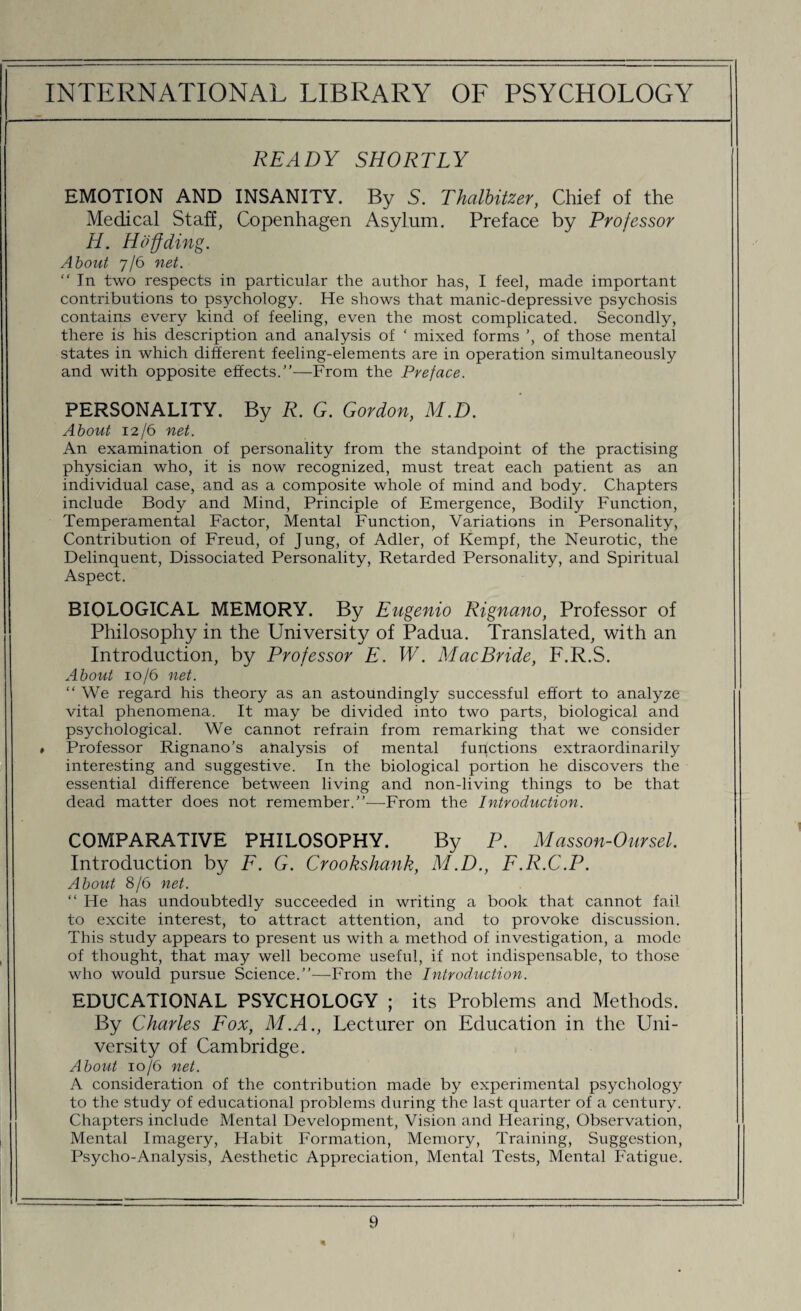 READY SHORTLY EMOTION AND INSANITY. By S. Thalbitzer, Chief of the Medical Staff, Copenhagen Asylum. Preface by Professor H. Hoffding. About 7/6 net. “ In two respects in particular the author has, I feel, made important contributions to psychology. He shows that manic-depressive psychosis contains every kind of feeling, even the most complicated. Secondly, there is his description and analysis of ‘ mixed forms ’, of those mental states in which different feeling-elements are in operation simultaneously and with opposite effects.”—From the Preface. PERSONALITY. By R. G. Gordon, M.D. About 12/6 net. An examination of personality from the standpoint of the practising physician who, it is now recognized, must treat each patient as an individual case, and as a composite whole of mind and body. Chapters include Body and Mind, Principle of Emergence, Bodily Function, Temperamental Factor, Mental Function, Variations in Personality, Contribution of Freud, of Jung, of Adler, of Kempf, the Neurotic, the Delinquent, Dissociated Personality, Retarded Personality, and Spiritual Aspect. BIOLOGICAL MEMORY. By Eugenio Rignano, Professor of Philosophy in the University of Padua. Translated, with an Introduction, by Professor E. W. Mac Bride, F.R.S. About 10/6 net. “We regard his theory as an astoundingly successful effort to analyze vital phenomena. It may be divided into two parts, biological and psychological. We cannot refrain from remarking that we consider • Professor Rignano’s analysis of mental functions extraordinarily interesting and suggestive. In the biological portion he discovers the essential difference between living and non-living things to be that dead matter does not remember.”—From the Introduction. COMPARATIVE PHILOSOPHY. By P. Masson-0ursel. Introduction by F. G. Crookshank, M.D., F.R.C.P. About 8/6 net. “ He has undoubtedly succeeded in writing a book that cannot fail to excite interest, to attract attention, and to provoke discussion. This study appears to present us with a method of investigation, a mode of thought, that may well become useful, if not indispensable, to those who would pursue Science.”—From the Introduction. EDUCATIONAL PSYCHOLOGY ; its Problems and Methods. By Charles Fox, M.A., Lecturer on Education in the Uni¬ versity of Cambridge. About 10/6 net. A consideration of the contribution made by experimental psychology to the study of educational problems during the last quarter of a century. Chapters include Mental Development, Vision and Hearing, Observation, Mental Imagery, Habit Formation, Memory, Training, Suggestion, Psycho-Analysis, Aesthetic Appreciation, Mental Tests, Mental Fatigue.