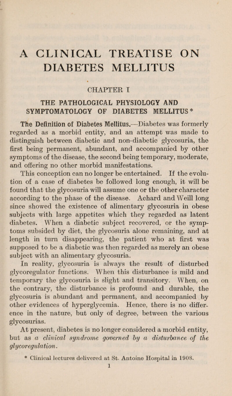 DIABETES MBLLITUS CHAPTER I THE PATHOLOGICAL PHYSIOLOGY AND SYMPTOMATOLOGY OF DIABETES MELLITUS * The Definition of Diabetes Mellitus.—Diabetes was formerly regarded as a morbid entity, and an attempt was made to distinguish between diabetic and non-diabetic glycosuria, the first being permanent, abundant, and accompanied by other symptoms of the disease, the second being temporary, moderate, and offering no other morbid manifestations. This conception can no longer be entertained. If the evolu¬ tion of a case of diabetes be followed long enough, it will be found that the glycosuria will assume one or the other character according to the phase of the disease. Achard and Weill long since showed the existence of alimentary glycosuria in obese subjects with large appetites which they regarded as latent diabetes. When a diabetic subject recovered, or the symp¬ toms subsided by diet, the glycosuria alone remaining, and at length in turn disappearing, the patient who at first was supposed to be a diabetic was then regarded as merely an obese subject with an alimentary glycosuria. In reality, glycosuria is always the result of disturbed glycoregulator functions. When this disturbance is mild and temporary the glycosuria is slight and transitory. When, on the contrary, the disturbance is profound and durable, the glycosuria is abundant and permanent, and accompanied by other evidences of hyperglycemia. Hence, there is no differ¬ ence in the nature, but only of degree, between the various glycosurias. At present, diabetes is no longer considered a morbid entity, but as a clinical syndrome governed by a disturbance of the glycorégulation. * Clinical lectures delivered at St. Antoine Hospital in 1908.