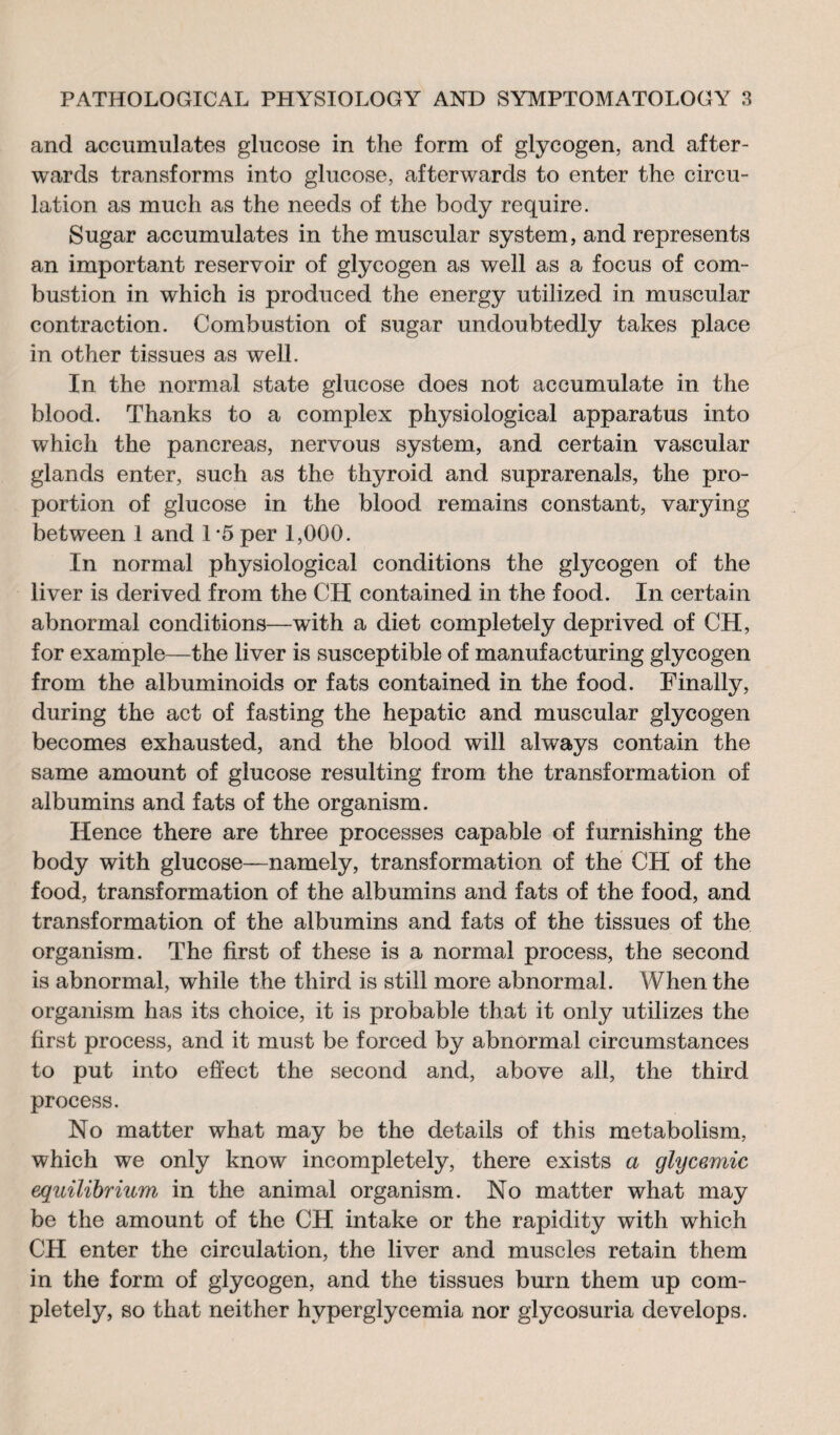 and accumulates glucose in the form of glycogen, and after¬ wards transforms into glucose, afterwards to enter the circu¬ lation as much as the needs of the body require. Sugar accumulates in the muscular system, and represents an important reservoir of glycogen as well as a focus of com¬ bustion in which is produced the energy utilized in muscular contraction. Combustion of sugar undoubtedly takes place in other tissues as well. In the normal state glucose does not accumulate in the blood. Thanks to a complex physiological apparatus into which the pancreas, nervous system, and certain vascular glands enter, such as the thyroid and suprarenals, the pro¬ portion of glucose in the blood remains constant, varying between 1 and 1 5 per 1,000. In normal physiological conditions the glycogen of the liver is derived from the CH contained in the food. In certain abnormal conditions—with a diet completely deprived of CH, for example—the liver is susceptible of manufacturing glycogen from the albuminoids or fats contained in the food. Finally, during the act of fasting the hepatic and muscular glycogen becomes exhausted, and the blood will always contain the same amount of glucose resulting from the transformation of albumins and fats of the organism. Hence there are three processes capable of furnishing the body with glucose—namely, transformation of the CH of the food, transformation of the albumins and fats of the food, and transformation of the albumins and fats of the tissues of the organism. The first of these is a normal process, the second is abnormal, while the third is still more abnormal. When the organism has its choice, it is probable that it only utilizes the first process, and it must be forced by abnormal circumstances to put into effect the second and, above all, the third process. No matter what may be the details of this metabolism, which we only know incompletely, there exists a glycémie equilibrium in the animal organism. No matter what may be the amount of the CH intake or the rapidity with which CH enter the circulation, the liver and muscles retain them in the form of glycogen, and the tissues burn them up com¬ pletely, so that neither hyperglycemia nor glycosuria develops.