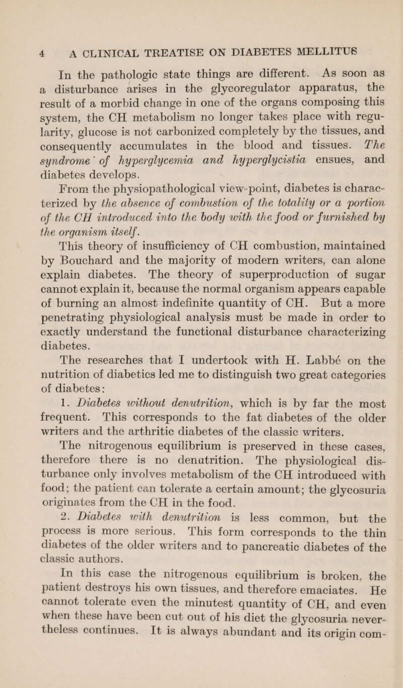 In the pathologic state things are different. As soon as a disturbance arises in the glycoregulator apparatus, the result of a morbid change in one of the organs composing this system, the CH metabolism no longer takes place with regu¬ larity, glucose is not carbonized completely by the tissues, and consequently accumulates in the blood and tissues. The syndrome ' of hyperglycemia and hyperglycistia ensues, and diabetes develops. From the physiopathological view-point, diabetes is charac¬ terized by the absence of combustion of the totality or a portion of the CH introduced into the body with the food or furnished by the organism itself. This theory of insufficiency of CH combustion, maintained by Bouchard and the majority of modern writers, can alone explain diabetes. The theory of superproduction of sugar cannot explain it, because the normal organism appears capable of burning an almost indefinite quantity of CH. But a more penetrating physiological analysis must be made in order to exactly understand the functional disturbance characterizing diabetes. The researches that I undertook with H. Labbé on the nutrition of diabetics led me to distinguish two great categories of diabetes: 1. Diabetes without denutrition, which is by far the most frequent. This corresponds to the fat diabetes of the older writers and the arthritic diabetes of the classic writers. The nitrogenous equilibrium is preserved in these cases, therefore there is no denutrition. The physiological dis¬ turbance only involves metabolism of the CH introduced with food; the patient can tolerate a certain amount; the glycosuria originates from the CH in the food. 2. Diabetes with denutrition is less common, but the process is more serious, This form corresponds to the thin diabetes of the older writers and to pancreatic diabetes of the classic authors. In this case the nitrogenous equilibrium is broken, the patient destroys his own tissues, and therefore emaciates. He cannot tolerate even the minutest quantity of CH, and even when these have been cut out of his diet the glycosuria never¬ theless continues. It is always abundant and its origin com-