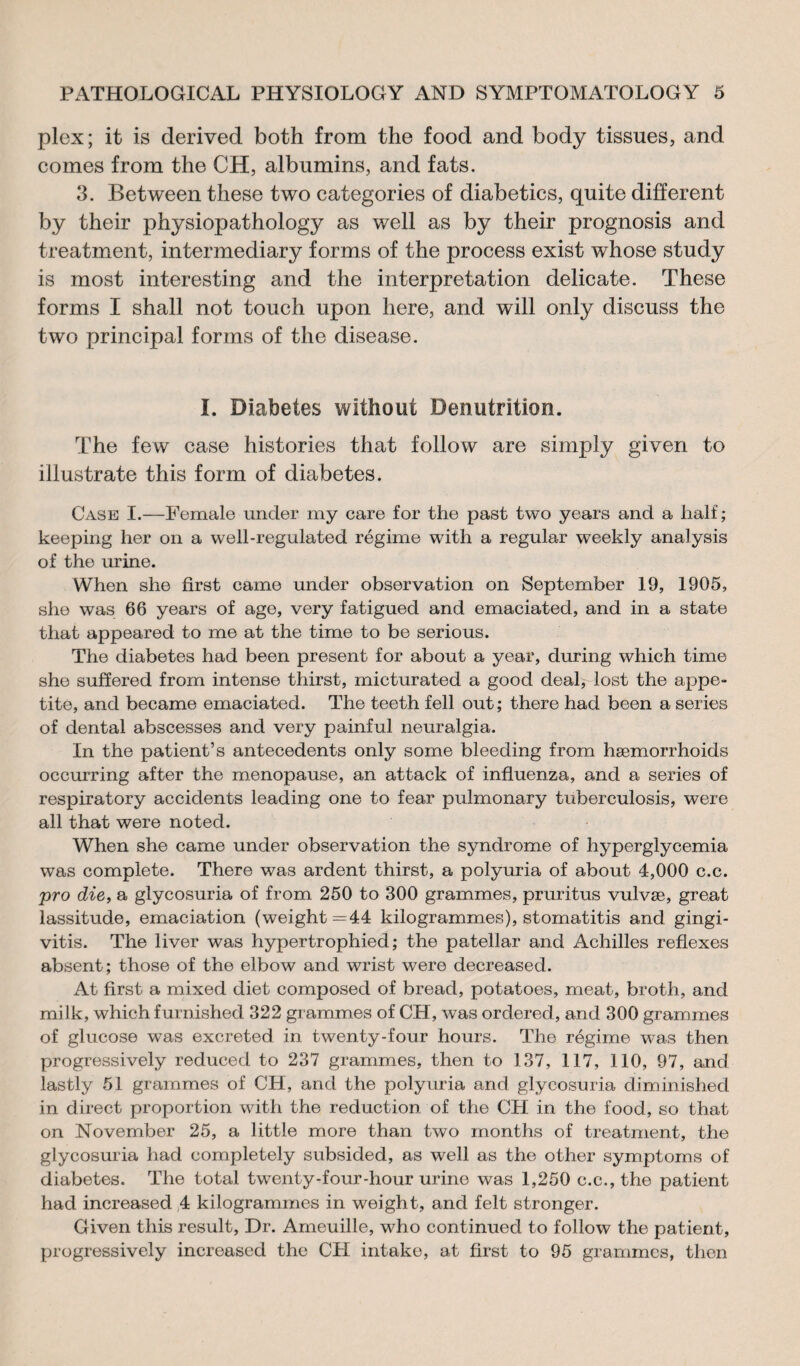 plex; it is derived both from the food and body tissues, and comes from the CH, albumins, and fats. 3. Between these two categories of diabetics, quite different by their physiopathology as well as by their prognosis and treatment, intermediary forms of the process exist whose study is most interesting and the interpretation delicate. These forms I shall not touch upon here, and will only discuss the two principal forms of the disease. I. Diabetes without Dénutrition. The few case histories that follow are simply given to illustrate this form of diabetes. Case I.—Female under my care for the past two years and a half; keeping her on a well-regulated régime with a regular weekly analysis of the urine. When she first came under observation on September 19, 1905, she was 66 years of age, very fatigued and emaciated, and in a state that appeared to me at the time to be serious. The diabetes had been present for about a year, during which time she suffered from intense thirst, micturated a good dealj lost the appe¬ tite, and became emaciated. The teeth fell out; there had been a series of dental abscesses and very painful neuralgia. In the patient’s antecedents only some bleeding from haemorrhoids occurring after the menopause, an attack of influenza, and a series of respiratory accidents leading one to fear pulmonary tuberculosis, were all that were noted. When she came under observation the syndrome of hyperglycemia was complete. There was ardent thirst, a polyuria of about 4,000 c.c. pro die, a glycosuria of from 250 to 300 grammes, pruritus vulvæ, great lassitude, emaciation (weight =44 kilogrammes), stomatitis and gingi¬ vitis. The liver was hypertrophied; the patellar and Achilles reflexes absent; those of the elbow and wrist were decreased. At first a mixed diet composed of bread, potatoes, meat, broth, and milk, which furnished 322 grammes of CH, was ordered, and 300 grammes of glucose was excreted in twenty-four hours. The régime was then progressively reduced to 237 grammes, then to 137, 117, 110, 97, and lastly 51 grammes of CH, and the polyuria and glycosuria diminished in direct proportion with the reduction of the CH in the food, so that on November 25, a little more than two months of treatment, the glycosuria had completely subsided, as well as the other symptoms of diabetes. The total twenty-four-hour urine was 1,250 c.c., the patient had increased 4 kilogrammes in weight, and felt stronger. Given this result, Dr. Ameuille, who continued to follow the patient, progressively increased the CH intake, at first to 95 grammes, then