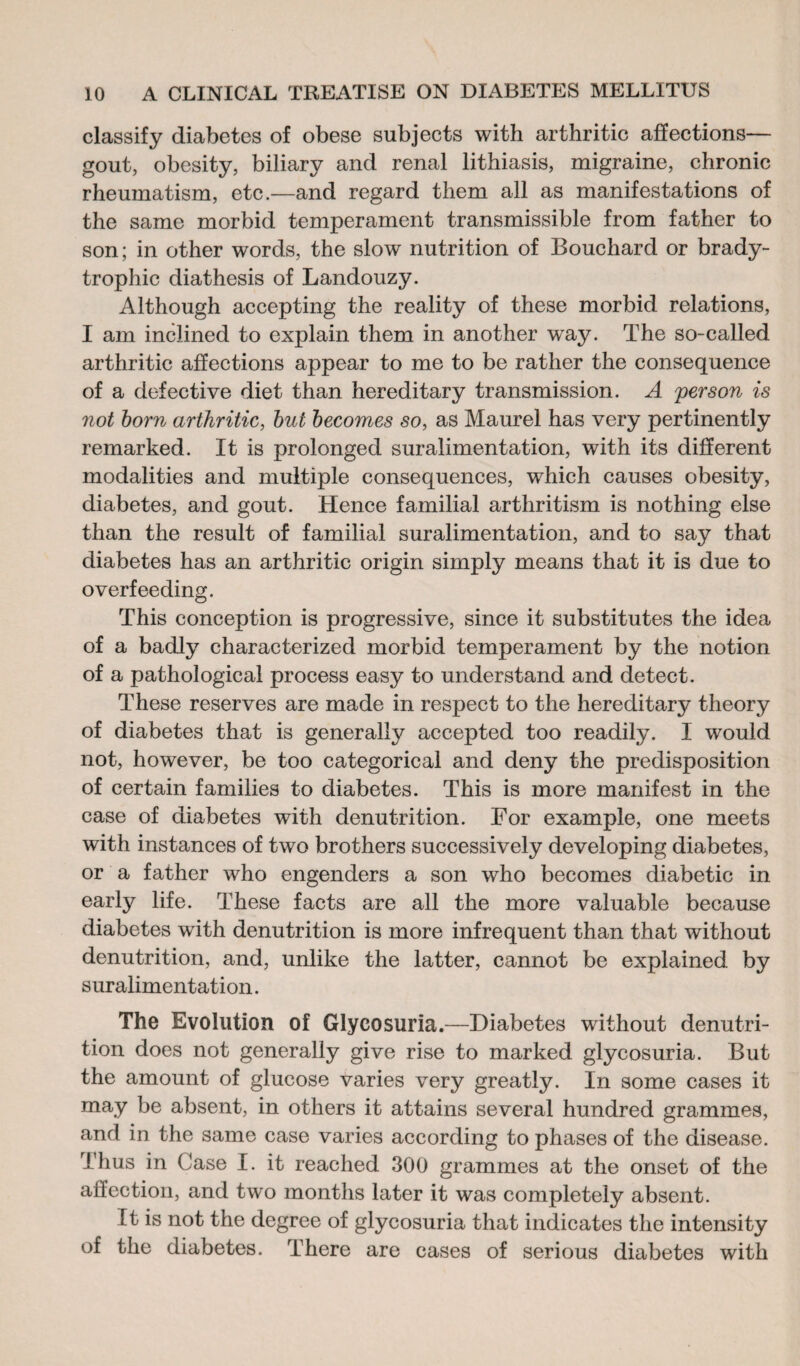 classify diabetes of obese subjects with arthritic affections— gout, obesity, biliary and renal lithiasis, migraine, chronic rheumatism, etc.—and regard them all as manifestations of the same morbid temperament transmissible from father to son ; in other words, the slow nutrition of Bouchard or brady- trophic diathesis of Landouzy. Although accepting the reality of these morbid relations, I am inclined to explain them in another way. The so-called arthritic affections appear to me to be rather the consequence of a defective diet than hereditary transmission. A person is not born arthritic, but becomes so, as Maurel has very pertinently remarked. It is prolonged suralimentation, with its different modalities and multiple consequences, which causes obesity, diabetes, and gout. Hence familial arthritism is nothing else than the result of familial suralimentation, and to say that diabetes has an arthritic origin simply means that it is due to overfeeding. This conception is progressive, since it substitutes the idea of a badly characterized morbid temperament by the notion of a pathological process easy to understand and detect. These reserves are made in respect to the hereditary theory of diabetes that is generally accepted too readily. I would not, however, be too categorical and deny the predisposition of certain families to diabetes. This is more manifest in the case of diabetes with denutrition. For example, one meets with instances of two brothers successively developing diabetes, or a father who engenders a son who becomes diabetic in early life. These facts are all the more valuable because diabetes with denutrition is more infrequent than that without denutrition, and, unlike the latter, cannot be explained by suralimentation. The Evolution of Glycosuria.—Diabetes without denutri¬ tion does not generally give rise to marked glycosuria. But the amount of glucose varies very greatly. In some cases it may be absent, in others it attains several hundred grammes, and in the same case varies according to phases of the disease. Thus in Case I. it reached 300 grammes at the onset of the affection, and two months later it was completely absent. It is not the degree of glycosuria that indicates the intensity of the diabetes. There are cases of serious diabetes with