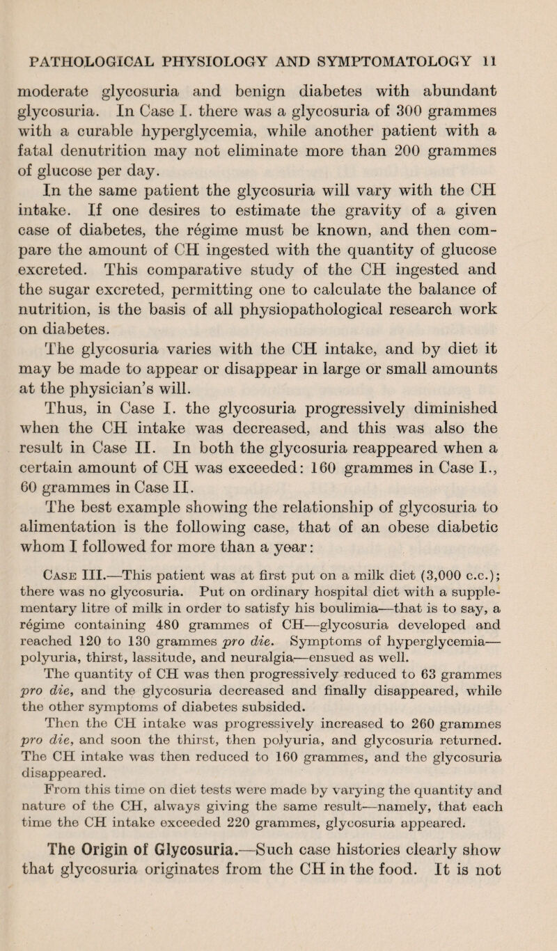 moderate glycosuria and benign diabetes with abundant glycosuria. In Case I. there was a glycosuria of 300 grammes with a curable hyperglycemia, while another patient with a fatal denutrition may not eliminate more than 200 grammes of glucose per day. In the same patient the glycosuria will vary with the CH intake. If one desires to estimate the gravity of a given case of diabetes, the régime must be known, and then com¬ pare the amount of CH ingested with the quantity of glucose excreted. This comparative study of the CH ingested and the sugar excreted, permitting one to calculate the balance of nutrition, is the basis of all physiopathological research work on diabetes. The glycosuria varies with the CH intake, and by diet it may be made to appear or disappear in large or small amounts at the physician’s will. Thus, in Case I. the glycosuria progressively diminished when the CH intake was decreased, and this was also the result in Case II. In both the glycosuria reappeared when a certain amount of CH was exceeded: 160 grammes in Case I., 60 grammes in Case II. The best example showing the relationship of glycosuria to alimentation is the following case, that of an obese diabetic whom I followed for more than a year : Case III.—This patient was at first put on a milk diet (3,000 c.c.); there was no glycosuria. Put on ordinary hospital diet with a supple¬ mentary litre of milk in order to satisfy his boulimia—that is to say, a régime containing 480 grammes of CH—glycosuria developed and reached 120 to 130 grammes pro die. Symptoms of hyperglycemia— polyuria, thirst, lassitude, and neuralgia,—ensued as well. The quantity of CH was then progressively reduced to 63 grammes pro die, and the glycosuria decreased and finally disappeared, while the other symptoms of diabetes subsided. Then the CH intake was progressively increased to 260 grammes pro die, and soon the thirst, then polyuria, and glycosuria returned. The CH intake was then reduced to 160 grammes, and the glycosuria disappeared. From this time on diet tests were made by varying the quantity and nature of the CH, always giving the same result-—namely, that each time the CH intake exceeded 220 grammes, glycosuria appeared. The Origin of Glycosuria.—Such case histories clearly show that glycosuria originates from the CH in the food. It is not