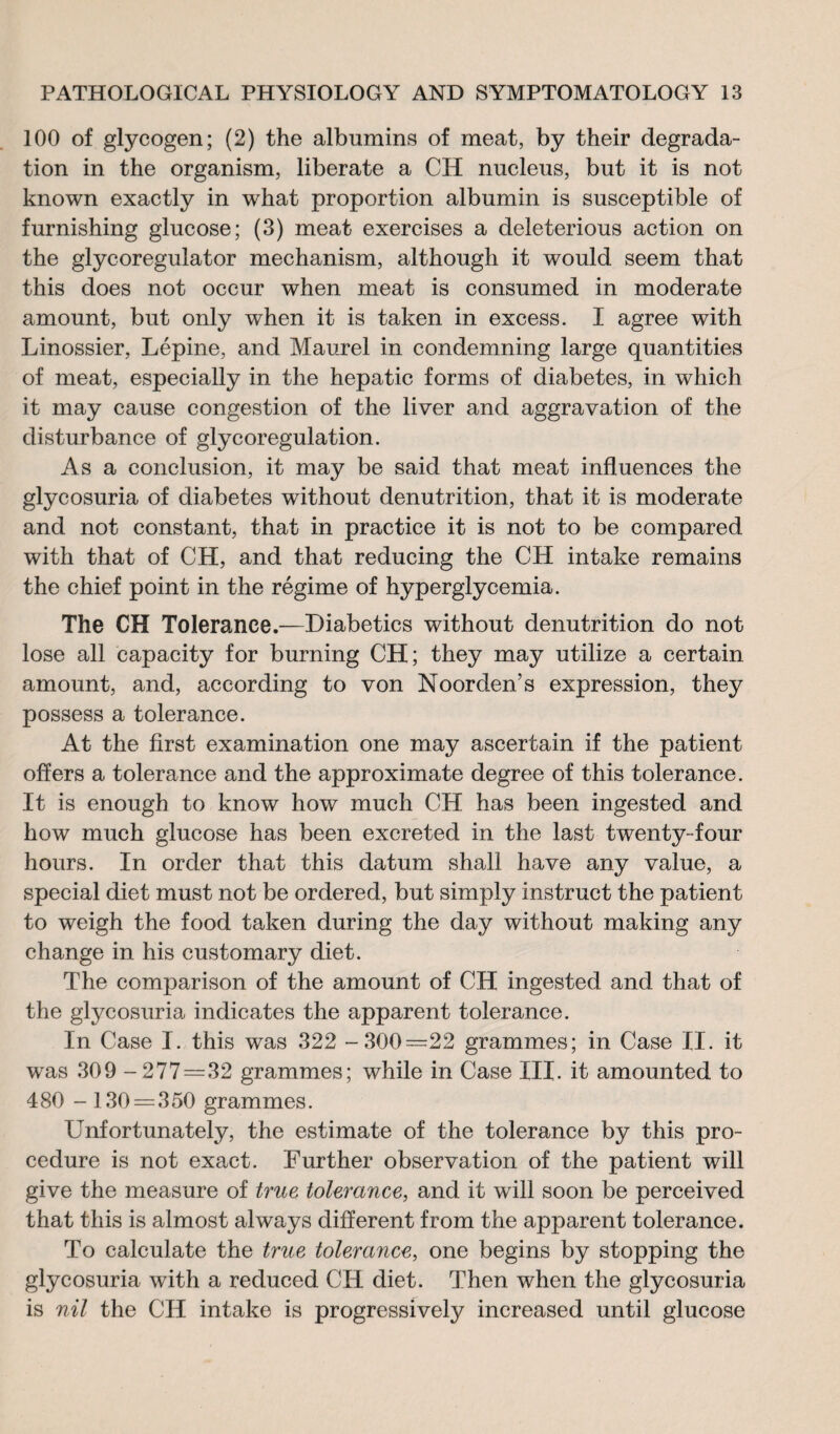 100 of glycogen; (2) the albumins of meat, by their degrada¬ tion in the organism, liberate a CH nucleus, but it is not known exactly in what proportion albumin is susceptible of furnishing glucose; (3) meat exercises a deleterious action on the glycoregulator mechanism, although it would seem that this does not occur when meat is consumed in moderate amount, but only when it is taken in excess. I agree with Linossier, Lépine, and Maurel in condemning large quantities of meat, especially in the hepatic forms of diabetes, in which it may cause congestion of the liver and aggravation of the disturbance of glycorégulation. As a conclusion, it may be said that meat influences the glycosuria of diabetes without denutrition, that it is moderate and not constant, that in practice it is not to be compared with that of CH, and that reducing the CH intake remains the chief point in the régime of hyperglycemia. The CH Tolerance.—Diabetics without denutrition do not lose all capacity for burning CH; they may utilize a certain amount, and, according to von Noorden’s expression, they possess a tolerance. At the first examination one may ascertain if the patient offers a tolerance and the approximate degree of this tolerance. It is enough to know how much CH has been ingested and how much glucose has been excreted in the last twenty-four hours. In order that this datum shall have any value, a special diet must not be ordered, but simply instruct the patient to weigh the food taken during the day without making any change in his customary diet. The comparison of the amount of CH ingested and that of the glycosuria indicates the apparent tolerance. In Case I. this was 322 -300=22 grammes; in Case II. it was 309 -277=32 grammes; while in Case III. it amounted to 480 -130 = 350 grammes. Unfortunately, the estimate of the tolerance by this pro¬ cedure is not exact. Further observation of the patient will give the measure of true tolerance, and it will soon be perceived that this is almost always different from the apparent tolerance. To calculate the true tolerance, one begins by stopping the glycosuria with a reduced CH diet. Then when the glycosuria is nil the CII intake is progressively increased until glucose