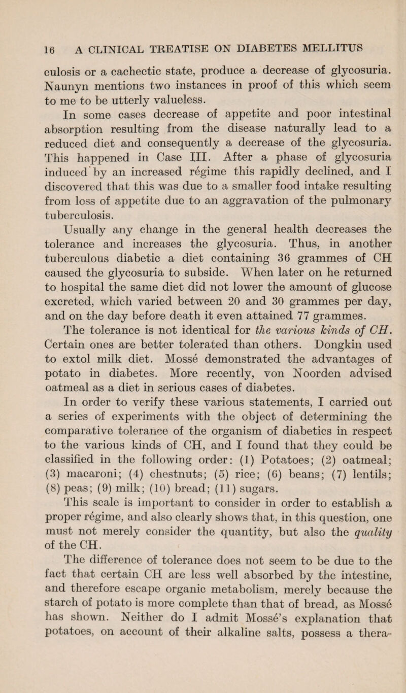 culosis or a cachectic state, produce a decrease of glycosuria. Naunyn mentions two instances in proof of this which seem to me to be utterly valueless. In some cases decrease of appetite and poor intestinal absorption resulting from the disease naturally lead to a reduced diet and consequently a decrease of the glycosuria. This happened in Case III. After a phase of glycosuria induced* by an increased régime this rapidly declined, and I discovered that this was due to a smaller food intake resulting from loss of appetite due to an aggravation of the pulmonary tuberculosis. Usually any change in the general health decreases the tolerance and increases the glycosuria. Thus, in another tuberculous diabetic a diet containing 36 grammes of CH caused the glycosuria to subside. When later on he returned to hospital the same diet did not lower the amount of glucose excreted, which varied between 20 and 30 grammes per day, and on the day before death it even attained 77 grammes. The tolerance is not identical for the various kinds of CH. Certain ones are better tolerated than others. Dongkin used to extol milk diet. Mossé demonstrated the advantages of potato in diabetes. More recently, von Noorden advised oatmeal as a diet in serious cases of diabetes. In order to verify these various statements, I carried out a series of experiments with the object of determining the comparative tolerance of the organism of diabetics in respect to the various kinds of CH, and I found that they could be classified in the following order: (1) Potatoes; (2) oatmeal; (3) macaroni; (4) chestnuts; (5) rice; (6) beans; (7) lentils; (8) peas; (9) milk; (10) bread; (11) sugars. This scale is important to consider in order to establish a proper régime, and also clearly shows that, in this question, one must not merely consider the quantity, but also the quality of the CH r The difference of tolerance does not seem to be due to the fact that certain CH are less well absorbed by the intestine, and therefore escape organic metabolism, merely because the starch of potato is more complete than that of bread, as Mossé has shown. Neither do I admit Mossé’s explanation that potatoes, on account of their alkaline salts, possess a thera-