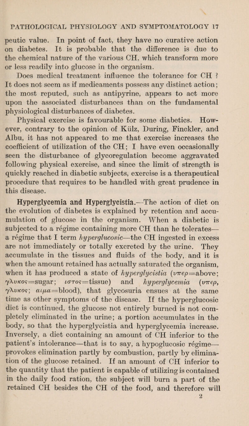 peutic value. In point of fact, they have no curative action on diabetes. It is probable that the difference is due to the chemical nature of the various CH, which transform more or less readily into glucose in the organism. Does medical treatment influence the tolerance for CH ? It does not seem as if medicaments possess any distinct action; the most reputed, such as antipyrine, appears to act more upon the associated disturbances than on the fundamental physiological disturbances of diabetes. Physical exercise is favourable for some diabetics. How¬ ever, contrary to the opinion of Külz, During, Finckler, and Albu, it has not appeared to me that exercise increases the coefficient of utilization of the CH; I have even occasionally seen the disturbance of glycorégulation become aggravated following physical exercise, and since the limit of strength is quickly reached in diabetic subjects, exercise is a therapeutical procedure that requires to be handled with great prudence in this disease. Hyperglycemia and Hyperglycistia.—The action of diet on the evolution of diabetes is explained by retention and accu¬ mulation of glucose in the organism. When a diabetic is subjected to a régime containing more CH than he tolerates— a régime that I term hyperglucosic—the CH ingested in excess are not immediately or totally excreted by the urine. They accumulate in the tissues and fluids of the body,. and it is when the amount retained has actually saturated the organism, when it has produced a state of hyperglycistia (vTrep—above; 7\u/coç=sugar; lottos=tissue) and hyperglycemia (virep, 7\v/cos; a^a=blood), that glycosuria ensues at the same time as other symptoms of the disease. If the hyperglucosic diet is continued, the glucose not entirely burned is not com¬ pletely eliminated in the urine; a portion accumulates in the body, so that the hyperglycistia and hyperglycemia increase. Inversely, a diet containing an amount of CH inferior to the patient's intolerance—that is to say, a hypoglucosic régime—• provokes elimination partly by combustion, partly by elimina¬ tion of the glucose retained. If an amount of CH inferior to the quantity that the patient is capable of utilizing is contained in the daily food ration, the subject will burn a part of the retained CH besides the CH of the food, and therefore will