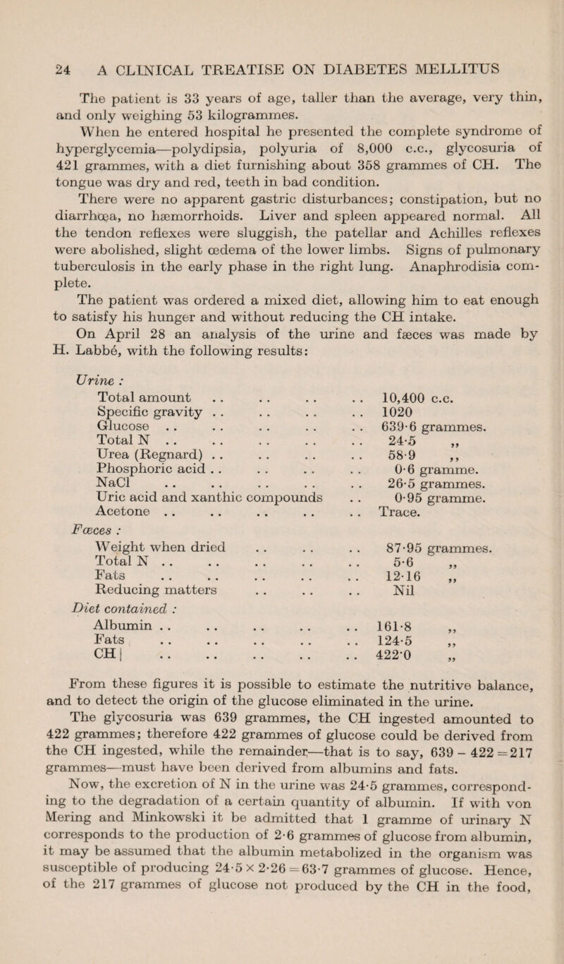 The patient is 33 years of age, taller than the average, very thin, and only weighing 53 kilogrammes. When he entered hospital he presented the complete syndrome of hyperglycemia—polydipsia, polyuria of 8,000 c.c., glycosuria of 421 grammes, with a diet furnishing about 358 grammes of CH. The tongue was dry and red, teeth in bad condition. There were no apparent gastric disturbances; constipation, but no diarrhoea, no haemorrhoids. Liver and spleen appeared normal. All the tendon reflexes were sluggish, the patellar and Achilles reflexes were abolished, slight œdema of the lower limbs. Signs of pulmonary tuberculosis in the early phase in the right lung. Anaphrodisia com¬ plete. The patient was ordered a mixed diet, allowing him to eat enough to satisfy his hunger and without reducing the CH intake. On April 28 an analysis of the urine and fæces was made by H. Labbé, with the following results: Urine : Total amount Specific gravity Glucose Total N . . Urea (Regnard) . . Phosphoric acid NaCl Uric acid and xanthic compounds Acetone Fæces : Weight when dried Total N . . Fats Reducing matters Diet contained : Albumin . . Fats CH | . 10,400 c.c. 1020 639-6 grammes. 24-5 58-9 0-6 gramme. 26-5 grammes. 0-95 gramme. Trace. 87-95 5-6 12-16 Nil grammes. 55 161-8 124-5 422*0 5 5 5 5 55 From these figures it is possible to estimate the nutritive balance, and to detect the origin of the glucose eliminated in the urine. The glycosuria was 639 grammes, the CH ingested amounted to 422 grammes; therefore 422 grammes of glucose could be derived from the CH ingested, while the remainder—that is to say, 639- 422=217 grammes—must have been derived from albumins and fats. Now, the excretion of N in the urine was 24-5 grammes, correspond¬ ing to the degradation of a certain quantity of albumin. If with von Mering and Minkowski it be admitted that 1 gramme of urinary N corresponds to the production of 2-6 grammes of glucose from albumin, it may be assumed that the albumin metabolized in the organism was susceptible of producing 24-5 x 2-26 = 63-7 grammes of glucose. Hence, of the 217 grammes of glucose not produced by the CH in the food.