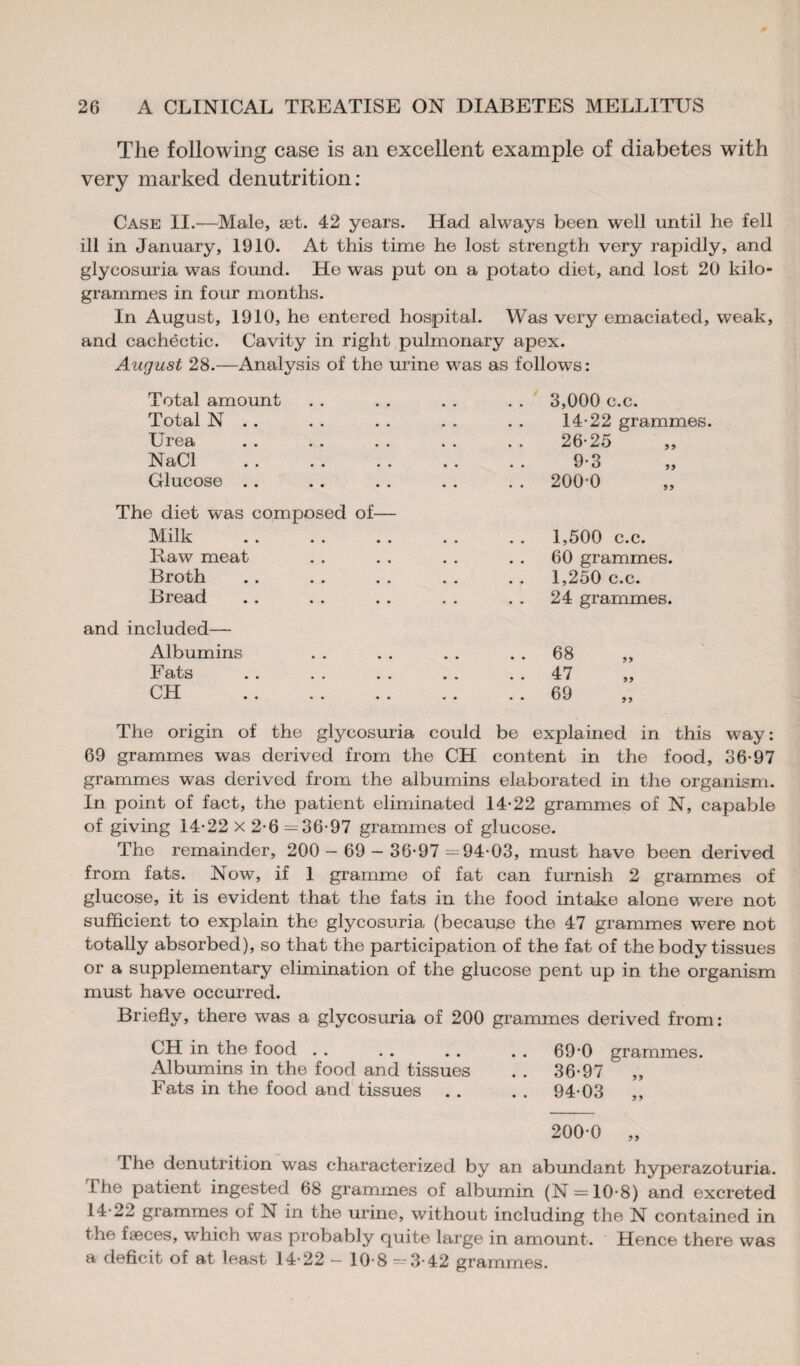 The following case is an excellent example of diabetes with very marked denutrition: Case II.—Male, æt. 42 years. Had always been well until he fell ill in January, 1910. At this time he lost strength very rapidly, and glycosuria was found. He was put on a potato diet, and lost 20 kilo¬ grammes in four months. In August, 1910, he entered hospital. Was very emaciated, weak, and cachectic. Cavity in right pulmonary apex. August 28.—Analysis of the urine was as follows: Total amount Total N . . Urea NaCl Glucose . . 3,000 c.c. 14-22 grammes. 26-25 9-3 . . 200-0 The diet was composed of— Milk Raw meat Broth Bread and included— Albumins Fats CH . 1,500 c.c. 60 grammes. 1,250 c.c. 24 grammes. 68 47 69 99 99 The origin of the glycosuria could be explained in this way : 69 grammes was derived from the CH content in the food, 36-97 grammes was derived from the albumins elaborated in the organism. In point of fact, the patient eliminated 14-22 grammes of N, capable of giving 14-22 x 2-6 — 36-97 grammes of glucose. The remainder, 200 — 69 — 36-97=94-03, must have been derived from fats. Now, if 1 gramme of fat can furnish 2 grammes of glucose, it is evident that the fats in the food intake alone were not sufficient to explain the glycosuria (because the 47 grammes were not totally absorbed), so that the participation of the fat of the body tissues or a supplementary elimination of the glucose pent up in the organism must have occurred. Briefly, there was a glycosuria of 200 grammes derived from: CH in the food . . . . . . . . 69-0 grammes. Albumins in the food and tissues . . 36-97 „ Fats in the food and tissues . . . . 94-03 200-0 „ The denutrition was characterized by an abundant hyperazoturia. The patient ingested 68 grammes of albumin (N = 10-8) and excreted 14-22 grammes of N in the urine, without including the N contained in the fæces, which was probably quite large in amount. Hence there was a deficit of at least 14-22 - 10-8 =3-42 grammes.