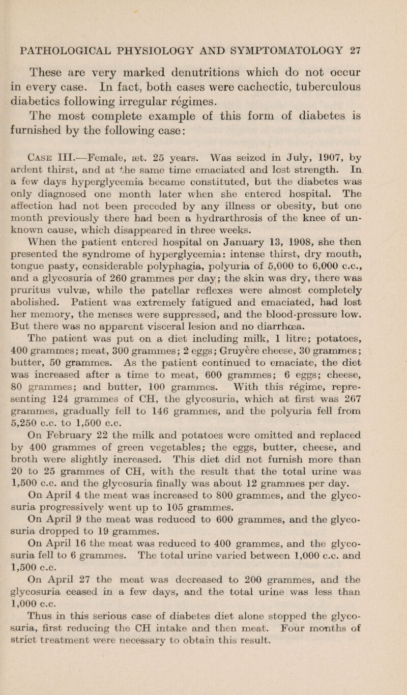 These are very marked denutritions which do not occur in every case. In fact, both cases were cachectic, tuberculous diabetics following irregular régimes. The most complete example of this form of diabetes is furnished by the following case: Case III.—Female, æt. 25 years. Was seized in July, 1907, by ardent thirst, and at the same time emaciated and lost strength. In a few days hyperglycemia became constituted, but the diabetes was only diagnosed one month later when she entered hospital. The affection had not been preceded by any illness or obesity, but one month previously there had been a hydrarthrosis of the knee of un¬ known cause, which disappeared in three weeks. When the patient entered hospital on January 13, 1908, she then presented the syndrome of hyperglycemia: intense thirst, dry mouth, tongue pasty, considerable polyphagia, polyuria of 5,000 to 6,000 c.c., and a glycosuria of 260 grammes per day; the skin was dry, there was pruritus vulvæ, while the patellar reflexes wTere almost completely abolished. Patient was extremely fatigued and emaciated, had lost her memory, the menses were suppressed, and the blood-pressure low. But there was no apparent visceral lesion and no diarrhoea. The patient was put on a diet including milk, 1 litre; potatoes, 400 grammes; meat, 300 grammes; 2 eggs; Gruyère cheese, 30 grammes; butter, 50 grammes. As the patient continued to emaciate, the diet was increased after a time to meat, 600 grammes; 6 eggs; cheese, 80 grammes; and butter, 100 grammes. With this régime, repre¬ senting 124 grammes of CH, the glycosuria, which at first was 267 grammes, gradually fell to 146 grammes, and the polyuria fell from 5,250 c.c. to 1,500 c.c. On February 22 the milk and potatoes were omitted and replaced by 400 grammes of green vegetables; the eggs, butter, cheese, and broth were slightly increased. This diet did not furnish more than 20 to 25 grammes of CH, with the result that the total urine was 1,500 c.c. and the glycosuria finally was about 12 grammes per day. On April 4 the meat was increased to 800 grammes, and the glyco¬ suria progressively went up to 105 grammes. On April 9 the meat was reduced to 600 grammes, and the glyco¬ suria dropped to 19 grammes. On April 16 the meat was reduced to 400 grammes, and the glyco¬ suria fell to 6 grammes. The total urine varied between 1,000 c.c. and 1,500 c.c. On April 27 the meat was decreased to 200 grammes, and the glycosuria ceased in a few days, and the total urine was less than 1,000 c.c. Thus in this serious case of diabetes diet alone stopped the glyco¬ suria, first reducing the CH intake and then meat. Four months of strict treatment were necessary to obtain this result.