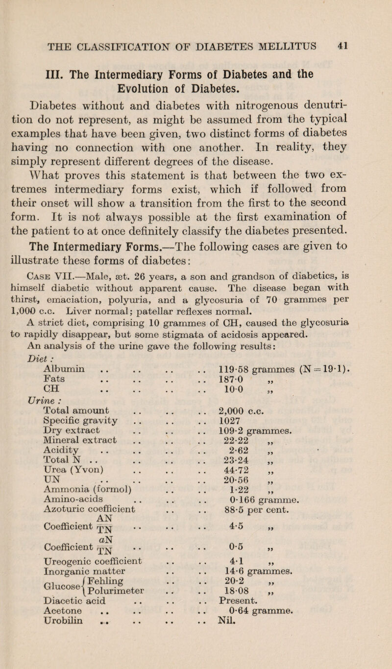 III. The Intermediary Forms of Diabetes and the Evolution of Diabetes. Diabetes without and diabetes with nitrogenous denutri¬ tion do not represent, as might be assumed from the typical examples that have been given, two distinct forms of diabetes having no connection with one another. In reality, they simply represent different degrees of the disease. What proves this statement is that between the two ex¬ tremes intermediary forms exist, which if followed from their onset will show a transition from the first to the second form. It is not always possible at the first examination of the patient to at once definitely classify the diabetes presented. The Intermediary Forms.--The following cases are given to illustrate these forms of diabetes : Case VII.—Male, æt. 26 years, a son and grandson of diabetics, is himself diabetic without apparent cause. The disease began with thirst, emaciation, polyuria, and a glycosuria of 70 grammes per 1,000 c.c. Liver normal; patellar reflexes normal. A strict diet, comprising 10 grammes of OH, caused the glycosuria to rapidly disappear, but some stigmata of acidosis appeared. An analysis of the urine gave the following results : Diet : Albumin Fats OH Urine : Total amount Specific gravity Dry extract Mineral extract Acidity Total N . . Urea (Yvon) UN Ammonia (formol) Amino-acids Azoturic coefficient AN Coefficient iji-jvq- aN Coefficient mV Ureogenic coefficient Inorganic matter Glucose/ FehlinS Glucose (Polurlmeter Diacetic acid Acetone Urobilin ... 119-58 grammes (N = 19-l) 187-0 100 2,000 c.c. 1027 109-2 grammes. 22-22 2-62 23-24 44-72 20-56 L22 „ 0-166 gramme. 88-5 per cent. 14-6 grammes. 20-2 18-08 Present. 0-64 gramme. Nil.