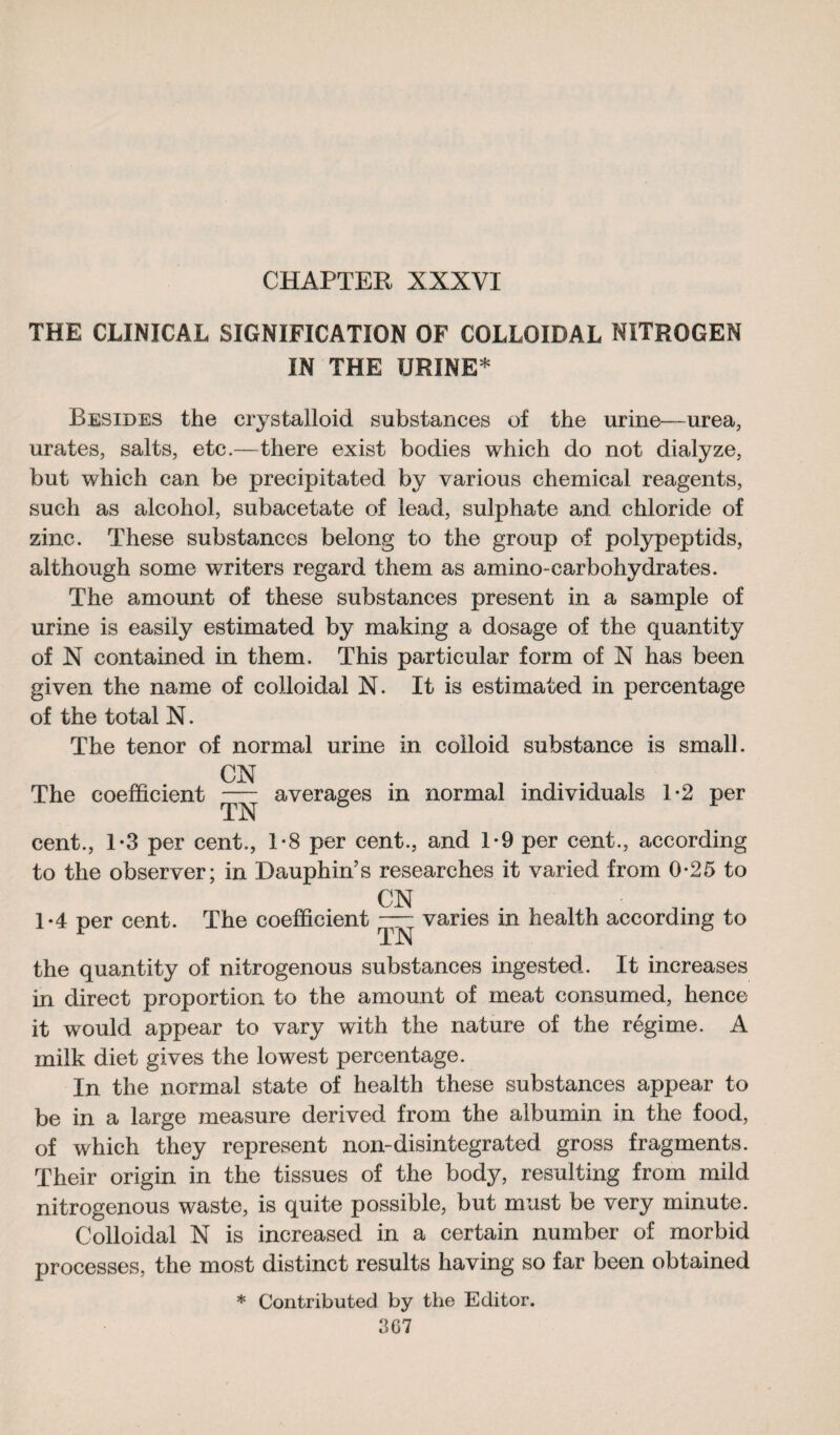THE CLINICAL SIGNIFICATION OF COLLOIDAL NITROGEN IN THE URINE* Besides the crystalloid substances of the urine—urea, urates, salts, etc.—there exist bodies which do not dialyze, but which can be precipitated by various chemical reagents, such as alcohol, subacetate of lead, sulphate and chloride of zinc. These substances belong to the group of polypeptids, although some writers regard them as amino-carbohydrates. The amount of these substances present in a sample of urine is easily estimated by making a dosage of the quantity of X contained in them. This particular form of X has been given the name of colloidal N. It is estimated in percentage of the total N. The tenor of normal urine in colloid substance is small. CX The coefficient averages in normal individuals 1*2 per cent., 1*3 per cent., 1-8 per cent., and 1*9 per cent., according to the observer; in Dauphin’s researches it varied from 0-25 to CX 1*4 per cent. The coefficient — varies in health according to r TX the quantity of nitrogenous substances ingested. It increases in direct proportion to the amount of meat consumed, hence it would appear to vary with the nature of the régime. A milk diet gives the lowest percentage. In the normal state of health these substances appear to be in a large measure derived from the albumin in the food, of which they represent non-disintegrated gross fragments. Their origin in the tissues of the body, resulting from mild nitrogenous waste, is quite possible, but must be very minute. Colloidal X is increased in a certain number of morbid processes, the most distinct results having so far been obtained * Contributed by the Editor.