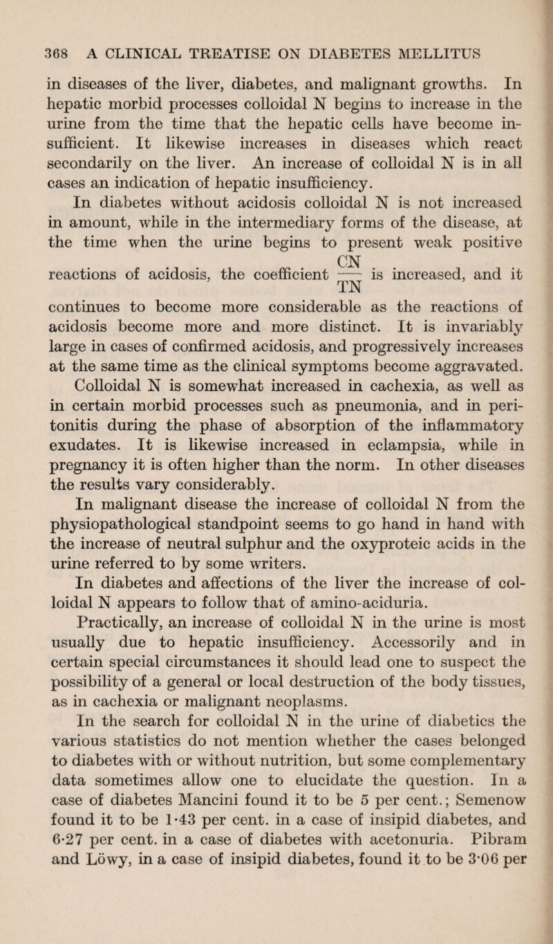 in diseases of the liver, diabetes, and malignant growths. In hepatic morbid processes colloidal N begins to increase in the urine from the time that the hepatic cells have become in¬ sufficient. It likewise increases in diseases which react secondarily on the liver. An increase of colloidal N is in all cases an indication of hepatic insufficiency. In diabetes without acidosis colloidal N is not increased in amount, while in the intermediary forms of the disease, at the time when the urine begins to present weak positive CN reactions of acidosis, the coefficient - is increased, and it TN continues to become more considerable as the reactions of acidosis become more and more distinct. It is invariably large in cases of confirmed acidosis, and progressively increases at the same time as the clinical symptoms become aggravated. Colloidal N is somewhat increased in cachexia, as well as in certain morbid processes such as pneumonia, and in peri¬ tonitis during the phase of absorption of the inflammatory exudates. It is likewise increased in eclampsia, while in pregnancy it is often higher than the norm. In other diseases the results vary considerably. In malignant disease the increase of colloidal N from the physiopathological standpoint seems to go hand in hand with the increase of neutral sulphur and the oxyproteic acids in the urine referred to by some writers. In diabetes and affections of the liver the increase of col¬ loidal N appears to follow that of amino-aciduria. Practically, an increase of colloidal N in the urine is most usually due to hepatic insufficiency. Accessorily and in certain special circumstances it should lead one to suspect the possibility of a general or local destruction of the body tissues, as in cachexia or malignant neoplasms. In the search for colloidal N in the urine of diabetics the various statistics do not mention whether the cases belonged to diabetes with or without nutrition, but some complementary data sometimes allow one to elucidate the question. In a case of diabetes Mancini found it to be 5 per cent.; Semenow found it to be 1-43 per cent, in a case of insipid diabetes, and 6-27 per cent, in a case of diabetes with acetonuria. Pibram and Lowy, in a case of insipid diabetes, found it to be 3*06 per