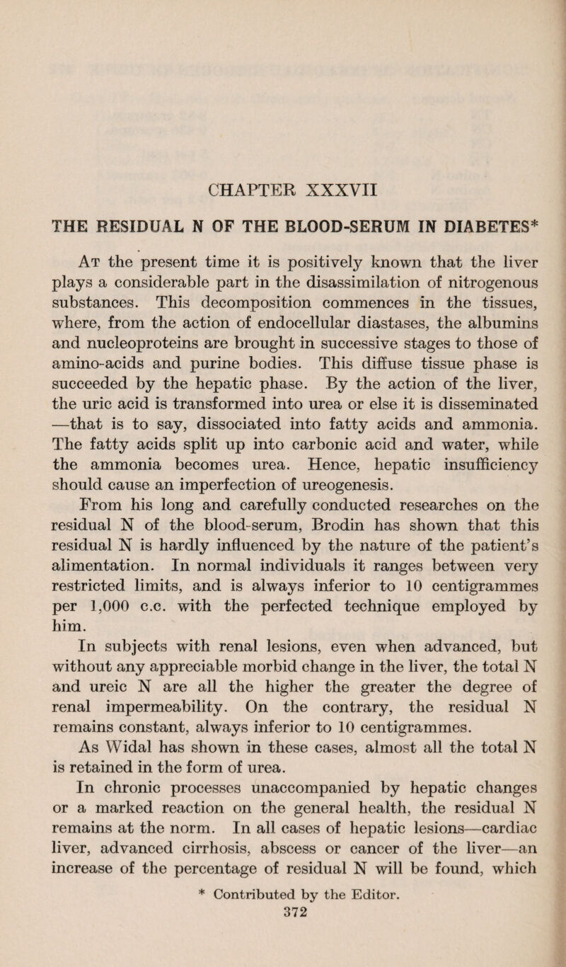 THE RESIDUAL N OF THE BLOOD-SERUM IN DIABETES* At the present time it is positively known that the liver plays a considerable part in the disassimilation of nitrogenous substances. This decomposition commences in the tissues, where, from the action of endocellular diastases, the albumins and nucleoproteins are brought in successive stages to those of amino-acids and purine bodies. This diffuse tissue phase is succeeded by the hepatic phase. By the action of the liver, the uric acid is transformed into urea or else it is disseminated —that is to say, dissociated into fatty acids and ammonia. The fatty acids split up into carbonic acid and water, while the ammonia becomes urea. Hence, hepatic insufficiency should cause an imperfection of ureogenesis. From his long and carefully conducted researches on the residual N of the blood-serum, Brodin has shown that this residual N is hardly influenced by the nature of the patient’s alimentation. In normal individuals it ranges between very restricted limits, and is always inferior to 10 centigrammes per 1,000 c.c. with the perfected technique employed by him. In subjects with renal lesions, even when advanced, but without any appreciable morbid change in the liver, the total N and ureic N are all the higher the greater the degree of renal impermeability. On the contrary, the residual N remains constant, always inferior to 10 centigrammes. As Widal has shown in these cases, almost all the total N is retained in the form of urea. In chronic processes unaccompanied by hepatic changes or a marked reaction on the general health, the residual N remains at the norm. In all cases of hepatic lesions—cardiac liver, advanced cirrhosis, abscess or cancer of the liver—an increase of the percentage of residual N will be found, which * Contributed by the Editor.