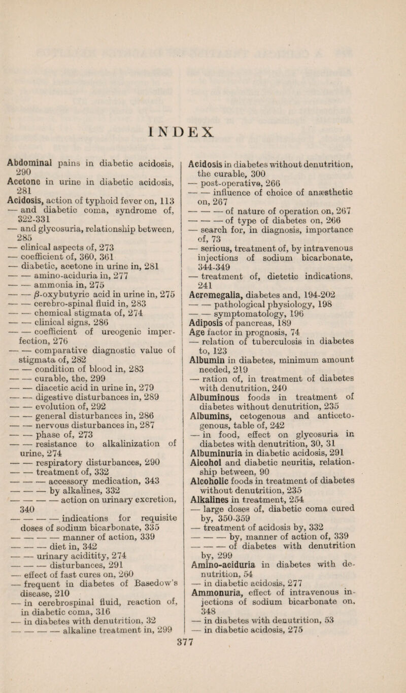 INDEX Abdominal pains in diabetic acidosis, 290 Acetone in urine in diabetic acidosis, 281 Acidosis, action of typhoid fever on, 113 — and diabetic coma, syndrome of, 322-331 — and glycosuria, relationship between, 285 — clinical aspects of, 273 — coefficient of, 360, 361 — diabetic, acetone in urine in, 281 -amino-aciduria in, 277 -ammonia in, 275 -/S-oxybutyric acid in urine in, 275 -cerebro-spinal fluid in, 283 -chemical stigmata of, 274 -clinical signs. 286 -coefficient of ureogenic imper¬ fection, 276 -comparative diagnostic value of stigmata of, 282 -condition of blood in, 283 -curable, the, 299 -diacetic acid in urine in, 279 •-digestive disturbances in, 289 -evolution of, 292 -general disturbances in, 286 -nervous disturbances in, 287 -phase of, 273 -resistance to alkalinization of urine, 274 -respiratory disturbances, 290 -treatment of, 332 -accessory medication, 343 -by alkalines, 332 -action on urinary excretion, 340 -indications for requisite doses of sodium bicarbonate, 335 -manner of action, 339 -diet in, 342 -urinary aciditity, 274 -disturbances, 291 — effect of fast cures on, 260 — frequent in diabetes of Basedow’s disease, 210 — in cerebrospinal fluid, reaction of, in diabetic coma, 316 — in diabetes with denutrition, 32 -alkaline treatment in, 299 Acidosis in diabetes without denutrition, the curable, 300 — post-operative, 266 -influence of choice of anæsthetic on, 267 -of nature of operation on, 267 -of type of diabetes on, 266 — search for, in diagnosis, importance of, 73 — serious, treatment of, by intravenous injections of sodium bicarbonate, 344-349 — treatment of, dietetic indications, 241 Acromegalia, diabetes and, 194-202 -pathological physiology, 198 -symptomatology, 196 Adiposis of pancreas, 189 Age factor in prognosis, 74 — relation of tuberculosis in diabetes to, 123 Albumin in diabetes, minimum amount needed, 219 — ration of, in treatment of diabetes with denutrition, 240 Albuminous foods in treatment of diabetes without denutrition, 235 Albumins, cetogenous and anticeto- genous, table of, 242 — in food, effect on glycosuria in diabetes with denutrition, 30, 31 Albuminuria in diabetic acidosis, 291 Alcohol and diabetic neuritis, relation¬ ship between, 90 Alcoholic foods in treatment of diabetes without denutrition, 235 Alkalines in treatment, 254 — large doses of, diabetic coma cured by, 350-359 — treatment of acidosis by, 332 -by, manner of action of, 339 -of diabetes with denutrition by, 299 Amino-aciduria in diabetes with de- nutrition, 54 — in diabetic acidosis, 277 Ammonuria, effect of intravenous in¬ jections of sodium bicarbonate on, 348 — in diabetes with dénutrition, 53 — in diabetic acidosis, 275