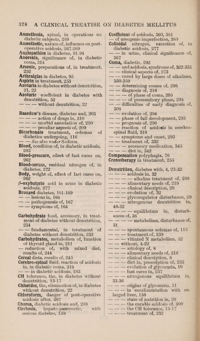 Anaesthesia, spinal, in operations on diabetic subjects, 269 Anaesthetic, nature of, influence on post¬ operative acidosis, 267-269 Angiopathies in diabetes, 91-94 Anorexia, significance of, in diabetic coma, 314 Arsenic, preparations of, in treatment, 252 Arthralgias in diabetes, 95 Aspirin in treatment, 253 Azoturia in diabetes without denutrition, 21, 22 Azoturic coefficient in diabetes with denutrition, 52 -without denutrition, 22 Basedow’s disease, diabetes and, 203 -action of drugs in, 210 -morbid association of, 210 -peculiar aspects of, 209 Bicarbonate treatment, oedemas of diabetics undergoing, 116 -See also under Sodium. Blood, condition of, in diabetic acidosis, 283 Blood-pressure, effect of fast cures on, 262 Blood-serum, residual nitrogen of, in diabetes, 372 Body, weight of, effect of fast cures on, 262 /3-oxybutyrie acid in urine in diabetic acidosis, 277 Bronzed diabetes, 161-169 -lesions in, 166 -pathogenesis of, 167 -symptoms of, 164 Carbohydrate food, accessory, in treat¬ ment of diabetes without denutrition, 234 -fundamental, in treatment of diabetes without denutrition, 233 Carbohydrates, metabolism of, function of thyroid gland in, 211 — reduction of, with mixed diet, results of, 244 Cereal diets, results of, 245 Cerebro-spinal fluid, reaction of acidosis in, in diabetic coma, 316 -— in diabetic acidosis, 283 CH tolerance, the, in diabetes -without denutrition, 13-17 Chlorides, the, elimination of, in diabetes without denutrition, 22 Chloroform, danger of post-operative acidosis after, 267 Chorea, diabetic acidosis and, 288 Cirrhosis, hepato-pancreatic, with serious diabetes, 159 Coefficient of acidosis, 360, 361 — of ureogenic imperfection, 360 Colloidal nitrogen, excretion of, in diabetic acidosis, 277 [-in urine, clinical significance of, 367 Coma, diabetic, 292 -and acidosis, syndrome of, 322-331 -clinical aspects of, 273 -cured by large doses of alkalines, 350-359 -determining causes of, 296 -diagnosis of, 316 -of phase of coma, 295 -of premonitory phase, 294 -difficulties of early diagnosis of, 308 -evolution of, 294 -phase of full development, 293 -prognosis of, 296 -reaction of acidosis in cerebro¬ spinal fluid, 316 |-symptoms and onset, 293 -treatment of, 332 -accessory medication, 343 -diet in, 342 Compensation polyphagia, 76 Crenotherapy in treatment, 255 Denutrition, diabetes with, 4, 23-32 — --acidosis in, 32 -alkaline treatment of, 299 -alimentary needs of, 219 -clinical description, 29 -evolution of, 32 -glycoregulator disturbance, 29 -nitrogenous denutrition in, 48-52 -equilibrium in, disturb¬ ances of, 36 -metabolism, disturbance of, 31 -spontaneous oedemas of, 115 -treatment of, 239 -vitiated N metabolism, 52 -without, 4-22 -ætiology of, 8 — -alimentary needs of, 216 -clinical description, 8 -diet in, prescription of, 233 -evolution of glycosuria, 10 -fast cures in, 257 j-nitrogenous equilibrium in, 33-36 •-origins of glycosuria, 11 -in suralimentation with en¬ larged liver, 158 -state of nutrition in, 20 -the curable acidosis of, 300 -the CH tolerance, 13-17 |-treatment of, 232
